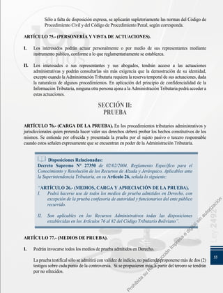 55
Ley
2492
Sólo a falta de disposición expresa, se aplicarán supletoriamente las normas del Código de
Procedimiento Civil y del Código de Procedimiento Penal, según corresponda.
ARTÍCULO 75.- (PERSONERÍA Y VISTA DE ACTUACIONES).
I. 	 Los interesados podrán actuar personalmente o por medio de sus representantes mediante
instrumento público, conforme a lo que reglamentariamente se establezca.
II. 	 Los interesados o sus representantes y sus abogados, tendrán acceso a las actuaciones
administrativas y podrán consultarlas sin más exigencia que la demostración de su identidad,
excepto cuando la Administración Tributaria requiera la reserva temporal de sus actuaciones, dada
la naturaleza de algunos procedimientos. En aplicación del principio de confidencialidad de la
Información Tributaria, ninguna otra persona ajena a la Administración Tributaria podrá acceder a
estas actuaciones.
SECCIÓN II:
PRUEBA
ARTÍCULO 76.- (CARGA DE LA PRUEBA). En los procedimientos tributarios administrativos y
jurisdiccionales quien pretenda hacer valer sus derechos deberá probar los hechos constitutivos de los
mismos. Se entiende por ofrecida y presentada la prueba por el sujeto pasivo o tercero responsable
cuando estos señalen expresamente que se encuentran en poder de la Administración Tributaria.
Disposiciones Relacionadas:
Decreto Supremo N° 27350 de 02/02/2004, Reglamento Específico para el
Conocimiento y Resolución de los Recursos de Alzada y Jerárquico, Aplicables ante
la Superintendencia Tributaria, en su Artículo 26, señala lo siguiente:
“ARTÍCULO 26.- (MEDIOS, CARGA Y APRECIACIÓN DE LA PRUEBA).
I. 	 Podrá hacerse uso de todos los medios de prueba admitidos en Derecho, con
excepción de la prueba confesoria de autoridad y funcionarios del ente público
recurrido.
II. 	Son aplicables en los Recursos Administrativos todas las disposiciones
establecidas en los Artículos 76 al 82 del Código Tributario Boliviano”.
ARTÍCULO 77.- (MEDIOS DE PRUEBA).
I. 	 Podrán invocarse todos los medios de prueba admitidos en Derecho.
	 Lapruebatestificalsóloseadmitiráconvalidezdeindicio,nopudiendoproponersemásdedos(2)
testigos sobre cada punto de la controversia. Si se propusieren más, a partir del tercero se tendrán
por no ofrecidos.
P
r
o
h
i
b
i
d
a
s
u
R
e
p
r
o
d
u
c
c
i
ó
n
I
m
p
r
e
s
a
o
d
i
g
i
t
a
l
s
i
n
a
u
t
o
r
i
z
a
c
i
ó
n
 