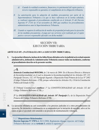 88
Ley
2492
d) 	 Cuando la realidad económica, financiera y/o patrimonial del sujeto pasivo o
tercero responsable no garantice el cumplimiento de la obligación tributaria.
II. 	 La autorización para la adopción de medidas precautorias por parte de la
Superintendencia Tributaria a la que se hace referencia en la norma señalada,
se realizará siguiendo el procedimiento establecido en el Artículo 31 del Decreto
Supremo N° 27241 de 14 de noviembre de 2003 que establece los procedimientos
administrativos ante la Superintendencia Tributaria.
III. 	 Cuando se requiera la utilización de medios de propiedad privada para la ejecución
de las medidas precautorias, el pago por sus servicios será realizado por el sujeto
pasivo o tercero responsable afectado con dicha medida”.
SECCIÓN VII:
EJECUCIÓN TRIBUTARIA
ARTÍCULO 107.- (NATURALEZA DE LA EJECUCIÓN TRIBUTARIA).
I.	 Laejecucióntributaria,inclusodelosfallosfirmesdictadosenlavíajudicialseráexclusivamente
administrativa,debiendolaAdministraciónTributariaconocertodossusincidentes,conforme
al procedimiento descrito en la presente sección.
Sentencia Constitucional 0018/2004, de 2 de marzo de 2004: En el Recurso Directo o Abstracto
de Inconstitucionalidad, en el cual se demanda la Inconstitucionalidad de los Artículos 107, 131
Parágrafo Tercero, 132, 147 Parágrafo Segundo y Disposición Final Primera de la Ley N° 2492
(CódigoTributarioBoliviano-CTB),porquevulneraríanlosArtículos16y116delaConstitución
Política del Estado (CPE).
El Tribunal Constitucional establece: 1° La CONSTITUCIONALIDAD del Artículo 132 del
Código Tributario Boliviano (CTB), y
2° La INCONSTITUCIONALIDAD del Artículo 107 Parágrafo I y de la Disposición Final
Primera del Código Tributario Boliviano (CTB).
II. 	 La ejecución tributaria no será acumulable a los procesos judiciales ni a otros procedimientos de
ejecución. Su iniciación o continuación no se suspenderá por la iniciación de aquellos, salvo en los
casos en que el ejecutado esté sometido a un proceso de reestructuración voluntaria.
Disposiciones Relacionadas:
Decreto Supremo N° 27874 de 26/11/2004, Reglamenta Algunos Aspectos del Código
Tributario Boliviano en su Artículo 3, señala lo siguiente:
P
r
o
h
i
b
i
d
a
s
u
R
e
p
r
o
d
u
c
c
i
ó
n
I
m
p
r
e
s
a
o
d
i
g
i
t
a
l
s
i
n
a
u
t
o
r
i
z
a
c
i
ó
n
 