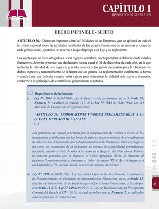 87
Ley
843
-
IUE
CAPÍTULO I
DISPOSICIONESGENERALES
HECHO IMPONIBLE - SUJETO
ARTÍCULO 36.- Créase un Impuesto sobre las Utilidades de las Empresas, que se aplicará en todo el
territorio nacional sobre las utilidades resultantes de los estados financieros de las mismas al cierre de
cada gestión anual, ajustadas de acuerdo a lo que disponga esta Ley y su reglamento.
Los sujetos que no estén obligados allevar registros contables, que lepermitan laelaboración de estados
financieros, deberán presentar una declaración jurada anual al 31 de diciembre de cada año, en la que
incluirán la totalidad de sus ingresos gravados anuales y los gastos necesarios para la obtención de
dichos ingresos y mantenimiento de la fuente que los genera. La reglamentación establecerá la forma
y condiciones que deberán cumplir estos sujetos para determinar la utilidad neta sujeta a impuesto,
conforme a los principios de contabilidad generalmente aceptados.
Disposiciones Relacionadas:
i) 	 Ley N° 2064 de 03/04/2000; Ley de Reactivación Económica, en su Artículo 29,
Numeral 13, sustituyó el Artículo 117, de la Ley N° 1834 de 31/03/1998; Ley del
Mercado de Valores con el siguiente texto:
	“ARTÍCULO 29.- MODIFICACIONES Y NORMAS REGLAMENTARIAS A LA
LEY DEL MERCADO DE VALORES.
	 (...)
	 Las ganancias de capital generadas por la compra-venta de valores a través de los
mecanismos establecidos por las bolsas de valores, los provenientes de procedimiento
devalorizacióndeterminadosporlaSuperintendenciadePensiones,ValoresySeguros
así como los resultantes de la aplicación de normas de contabilidad generalmente
aceptada, cuando se trate de valores inscritos en el Registro del Mercado de Valores
no estarán gravadas por el Impuesto al Valor Agregado (IVA), el Impuesto al
Régimen Complementario al Impuesto al Valor Agregado (RC-IVA) y el Impuesto a
las Utilidades (IU), incluso cuando se realizan remesas al exterior”.
ii) 	Ley N° 2196 de 04/05/2001; Ley del Fondo Especial de Reactivación Económica y
de Fortalecimiento de Entidades de Intermediación Financiera, en su Artículo 12,
estableceeltratamientodelosImpuestosparaOperacionesFinancieras,aclaradopor
el Artículo 11 de la Ley N° 169 de 09/09/2011; Ley de Modificaciones al Presupuesto
General del Estado (PGE - 2011), el cual establece que el Numeral 2, es aplicable
solo en procesos de titularización.
 