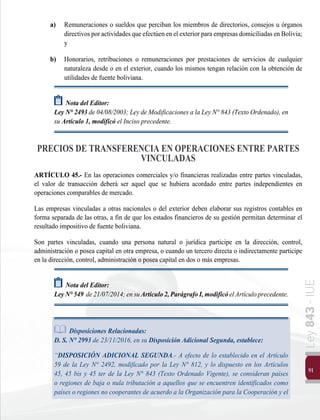 91
Ley
843
-
IUE
a)	 Remuneraciones o sueldos que perciban los miembros de directorios, consejos u órganos
directivosporactividadesqueefectúenenelexteriorparaempresasdomiciliadasenBolivia;
y
b)	 Honorarios, retribuciones o remuneraciones por prestaciones de servicios de cualquier
naturaleza desde o en el exterior, cuando los mismos tengan relación con la obtención de
utilidades de fuente boliviana.
Nota del Editor:
Ley N° 2493 de 04/08/2003; Ley de Modificaciones a la Ley N° 843 (Texto Ordenado), en
su Artículo 1, modificó el Inciso precedente.
PRECIOS DE TRANSFERENCIA EN OPERACIONES ENTRE PARTES
VINCULADAS
ARTÍCULO 45.- En las operaciones comerciales y/o financieras realizadas entre partes vinculadas,
el valor de transacción deberá ser aquel que se hubiera acordado entre partes independientes en
operaciones comparables de mercado.
Las empresas vinculadas a otras nacionales o del exterior deben elaborar sus registros contables en
forma separada de las otras, a fin de que los estados financieros de su gestión permitan determinar el
resultado impositivo de fuente boliviana.
Son partes vinculadas, cuando una persona natural o jurídica participe en la dirección, control,
administración o posea capital en otra empresa, o cuando un tercero directa o indirectamente participe
en la dirección, control, administración o posea capital en dos o más empresas.
Nota del Editor:
LeyN°549 de21/07/2014;ensuArtículo2,ParágrafoI,modificóelArtículoprecedente.
Disposiciones Relacionadas:
	 D. S. N° 2993 de 23/11/2016, en su Disposición Adicional Segunda, establece:
	“DISPOSICIÓN ADICIONAL SEGUNDA.- A efecto de lo establecido en el Artículo
59 de la Ley N° 2492, modificado por la Ley N° 812, y lo dispuesto en los Artículos
45, 45 bis y 45 ter de la Ley N° 843 (Texto Ordenado Vigente), se consideran países
o regiones de baja o nula tributación a aquellos que se encuentren identificados como
países o regiones no cooperantes de acuerdo a la Organización para la Cooperación y el
 
