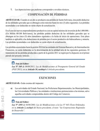 100
Ley
843
-
IUE
7.	 Las depreciaciones que pudieran corresponder a revalúos técnicos.
COMPENSACIÓN DE PÉRDIDAS
ARTÍCULO 48.- Cuando en un año se produjera una pérdida de fuente boliviana, ésta podrá deducirse
de las utilidades gravadas que se obtengan como máximo hasta los tres (3) años siguientes. Las pérdidas
acumuladas a ser deducidas no serán objeto de actualización.
EnelcasodenuevosemprendimientosproductivosconuncapitalmínimodeinversióndeBs1.000.000.-
(Un Millón 00/100 Bolivianos), las pérdidas podrán deducirse de las utilidades gravadas que se
obtengan en los cinco (5) años inmediatos siguientes a la fecha de inicio de operaciones. Este plazo
también es aplicable a las deducciones de pérdidas por el sector productivo de hidrocarburos y minería.
Las pérdidas acumuladas a ser deducidas no serán objeto de actualización.
Laspérdidasacumuladashastalagestión2010delasentidadesdelSistemaBancarioydeIntermediación
Financiera, no serán deducidas en la determinación de la utilidad neta de las siguientes gestiones. El
tratamiento de las pérdidas producidas a partir de la gestión 2011 se regirá por lo dispuesto en el primer
párrafo del presente Artículo.
Nota del Editor:
Ley N° 169 de 09/09/2011; Ley de Modificaciones al Presupuesto General del Estado
(PGE-2011), en su Artículo 10, sustituyó el Artículo precedente.
EXENCIONES
ARTÍCULO 49.- Están exentas del impuesto:
a)	 Las actividades del Estado Nacional, las Prefecturas Departamentales, las Municipalidades,
las Universidades Públicas y las entidades o instituciones pertenecientes a las mismas, salvo
aquellas actividades comprendidas dentro del Código de Comercio;
Nota del Editor:
Ley N° 2493 de 04/08/2003; Ley de Modificaciones a la Ley N° 843 (Texto Ordenado),
en su Artículo 2, excluyó del Inciso precedente, el texto “las Corporaciones Regionales
de Desarrollo”.
 
