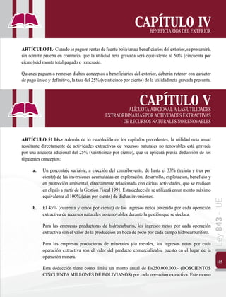 105
Ley
843
-
IUE
CAPÍTULO IV
BENEFICIARIOSDELEXTERIOR
ARTÍCULO51.-Cuandosepaguenrentasdefuentebolivianaabeneficiariosdelexterior,sepresumirá,
sin admitir prueba en contrario, que la utilidad neta gravada será equivalente al 50% (cincuenta por
ciento) del monto total pagado o remesado.
Quienes paguen o remesen dichos conceptos a beneficiarios del exterior, deberán retener con carácter
de pago único y definitivo, la tasa del 25% (veinticinco por ciento) de la utilidad neta gravada presunta.
CAPÍTULO V
			 ALÍCUOTAADICIONALALASUTILIDADES
EXTRAORDINARIASPORACTIVIDADESEXTRACTIVAS
DERECURSOSNATURALESNORENOVABLES
ARTÍCULO 51 bis.- Además de lo establecido en los capítulos precedentes, la utilidad neta anual
resultante directamente de actividades extractivas de recursos naturales no renovables está gravada
por una alícuota adicional del 25% (veinticinco por ciento), que se aplicará previa deducción de los
siguientes conceptos:
a.	 Un porcentaje variable, a elección del contribuyente, de hasta el 33% (treinta y tres por
ciento) de las inversiones acumuladas en exploración, desarrollo, explotación, beneficio y
en protección ambiental, directamente relacionada con dichas actividades, que se realicen
en el país a partir de la Gestión Fiscal 1991. Esta deducción se utilizará en un monto máximo
equivalente al 100% (cien por ciento) de dichas inversiones.
b.	 El 45% (cuarenta y cinco por ciento) de los ingresos netos obtenido por cada operación
extractiva de recursos naturales no renovables durante la gestión que se declara.
		 Para las empresas productoras de hidrocarburos, los ingresos netos por cada operación
extractiva son el valor de la producción en boca de pozo por cada campo hidrocarburífero.
	 Para las empresas productoras de minerales y/o metales, los ingresos netos por cada
operación extractiva son el valor del producto comercializable puesto en el lugar de la
operación minera.
		 Esta deducción tiene como límite un monto anual de Bs250.000.000.- (DOSCIENTOS
CINCUENTA MILLONES DE BOLIVIANOS) por cada operación extractiva. Este monto
 