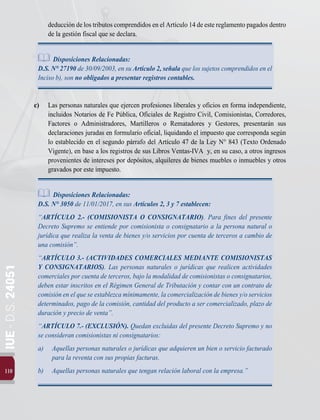 110
IUE
-
D.S.
24051
deducción de los tributos comprendidos en el Artículo 14 de este reglamento pagados dentro
de la gestión fiscal que se declara.
Disposiciones Relacionadas:
D.S. N° 27190 de 30/09/2003, en su Artículo 2, señala que los sujetos comprendidos en el
Inciso b), son no obligados a presentar registros contables.
c) 	 Las personas naturales que ejercen profesiones liberales y oficios en forma independiente,
incluidos Notarios de Fe Pública, Oficiales de Registro Civil, Comisionistas, Corredores,
Factores o Administradores, Martilleros o Rematadores y Gestores, presentarán sus
declaraciones juradas en formulario oficial, liquidando el impuesto que corresponda según
lo establecido en el segundo párrafo del Artículo 47 de la Ley N° 843 (Texto Ordenado
Vigente), en base a los registros de sus Libros Ventas-IVA y, en su caso, a otros ingresos
provenientes de intereses por depósitos, alquileres de bienes muebles o inmuebles y otros
gravados por este impuesto.
Disposiciones Relacionadas:
D.S. N° 3050 de 11/01/2017, en sus Artículos 2, 3 y 7 establecen:
“ARTÍCULO 2.- (COMISIONISTA O CONSIGNATARIO). Para fines del presente
Decreto Supremo se entiende por comisionista o consignatario a la persona natural o
jurídica que realiza la venta de bienes y/o servicios por cuenta de terceros a cambio de
una comisión”.
“ARTÍCULO 3.- (ACTIVIDADES COMERCIALES MEDIANTE COMISIONISTAS
Y CONSIGNATARIOS). Las personas naturales o jurídicas que realicen actividades
comerciales por cuenta de terceros, bajo la modalidad de comisionistas o consignatarios,
deben estar inscritos en el Régimen General de Tributación y contar con un contrato de
comisión en el que se establezca mínimamente, la comercialización de bienes y/o servicios
determinados, pago de la comisión, cantidad del producto a ser comercializado, plazo de
duración y precio de venta”.
“ARTÍCULO 7.- (EXCLUSIÓN). Quedan excluidas del presente Decreto Supremo y no
se consideran comisionistas ni consignatarios:
a)	 Aquellas personas naturales o jurídicas que adquieren un bien o servicio facturado
para la reventa con sus propias facturas.
b)	 Aquellas personas naturales que tengan relación laboral con la empresa.”
 