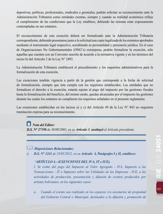 115
IUE
-
D.S.
24051
deportivas, políticas, profesionales, sindicales o gremiales, podrán solicitar su reconocimiento ante la
Administración Tributaria como entidades exentas, siempre y cuando su realidad económica refleje
el cumplimiento de las condiciones que la Ley establece, debiendo las mismas estar expresamente
contempladas en sus estatutos.
El reconocimiento de esta exención deberá ser formalizado ante la Administración Tributaria
correspondiente,debiendopresentarsejuntoalasolicitudunacopialegalizadadelosestatutosaprobados
mediante el instrumento legal respectivo, acreditando su personalidad y personería jurídica. En el caso
de Organizaciones No Gubernamentales (ONG’s) extranjeras, podrán formalizar la exención, sólo
aquellas que cuenten con un Convenio suscrito de acuerdo a la normativa vigente y en los términos del
inciso b) del Artículo 2 de la Ley N° 2493.
La Administración Tributaria establecerá el procedimiento y los requisitos administrativos para la
formalización de esta exención.
Las exenciones tendrán vigencia a partir de la gestión que corresponde a la fecha de solicitud
de formalización, siempre que ésta cumpla con los requisitos establecidos. Las entidades que no
formalicen el derecho a la exención, estarán sujetas al pago del impuesto por las gestiones fiscales
hasta la formalización del beneficio, del mismo modo, quedan alcanzadas por el impuesto las gestiones
durante las cuales los estatutos no cumplieron los requisitos señalados en el presente reglamento.
Las exenciones establecidas en los incisos a) y c) del Artículo 49 de la Ley N° 843 no requieren
tramitación expresa para su reconocimiento.
Nota del Editor:
D.S. N° 27190 de 30/09/2003, en su Artículo 3, sustituyó el Artículo precedente.
Disposiciones Relacionadas:
i)	 D.S. N° 1241 de 23/05/2012, en su Artículo 4, Parágrafos I y II, establece:
	“ARTÍCULO 4.- (EXENCIONES DEL IVA, IT e IUE).
	 I. Se exime del pago del Impuesto al Valor Agregado - IVA, Impuesto a las
Transacciones - IT e Impuesto sobre las Utilidades de las Empresas - IUE, a las
actividades de producción, presentación y difusión de eventos producidos por
artistas bolivianos, en los siguientes casos:
a. 	 Cuando el evento sea realizado en los espacios y/o escenarios de propiedad
del Gobierno Central o Municipal, destinados a la difusión y promoción de
 