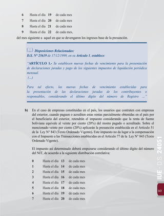 143
IUE
-
D.S.
24051
6 	 Hasta el día 19	 de cada mes
7 	 Hasta el día 20	 de cada mes
8 	 Hasta el día 21	 de cada mes
9 	 Hasta el día 22	 de cada mes,
del mes siguiente a aquel en que se devengaron los ingresos base de la presunción.
Disposiciones Relacionadas:
D.S. N° 25619 de 17/12/1999, en su Artículo 1, establece:
“ARTÍCULO 1.- Se establecen nuevas fechas de vencimiento para la presentación
de declaraciones juradas y pago de los siguientes impuestos de liquidación periódica
mensual.
 (…)
Para tal efecto, las nuevas fechas de vencimiento establecidas para
la presentación de las declaraciones juradas de los contribuyentes o
responsables, considerando el último dígito del número de Registro …”
b) 	 En el caso de empresas constituidas en el país, los usuarios que contraten con empresas
del exterior, cuando paguen o acrediten estas rentas parcialmente obtenidas en el país por
el beneficiario del exterior, retendrán el impuesto considerando que la renta de fuente
boliviana equivale al veinte por ciento (20%) del monto pagado o acreditado. Sobre el
mencionado veinte por ciento (20%) aplicarán la presunción establecida en el Artículo 51
de la Ley N° 843 (Texto Ordenado Vigente). Este impuesto no da lugar a la compensación
con el Impuesto a las Transacciones establecidas en el Artículo 77 de la Ley N° 843 (Texto
Ordenado Vigente).
El impuesto así determinado deberá empozarse considerando el último dígito del número
del NIT, de acuerdo a la siguiente distribución correlativa:	
0 	 Hasta el día 13	 de cada mes
1	 Hasta el día 14	 de cada mes
2	 Hasta el día 15	 de cada mes
3	 Hasta el día 16	 de cada mes
4	 Hasta el día 17	 de cada mes
5	 Hasta el día 18	 de cada mes
6 	 Hasta el día 19	 de cada mes
7 	 Hasta el día 20	 de cada mes
 