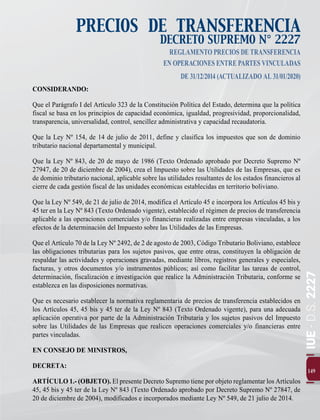 IUE
-
D.S.
2227
149
PRECIOS DE TRANSFERENCIA
DECRETO SUPREMO N° 2227
REGLAMENTOPRECIOSDETRANSFERENCIA
ENOPERACIONESENTREPARTESVINCULADAS
DE31/12/2014(ACTUALIZADOAL31/01/2020)
CONSIDERANDO:
Que el Parágrafo I del Artículo 323 de la Constitución Política del Estado, determina que la política
fiscal se basa en los principios de capacidad económica, igualdad, progresividad, proporcionalidad,
transparencia, universalidad, control, sencillez administrativa y capacidad recaudatoria.
Que la Ley Nº 154, de 14 de julio de 2011, define y clasifica los impuestos que son de dominio
tributario nacional departamental y municipal.
Que la Ley Nº 843, de 20 de mayo de 1986 (Texto Ordenado aprobado por Decreto Supremo Nº
27947, de 20 de diciembre de 2004), crea el Impuesto sobre las Utilidades de las Empresas, que es
de dominio tributario nacional, aplicable sobre las utilidades resultantes de los estados financieros al
cierre de cada gestión fiscal de las unidades económicas establecidas en territorio boliviano.
Que la Ley Nº 549, de 21 de julio de 2014, modifica el Artículo 45 e incorpora los Artículos 45 bis y
45 ter en la Ley Nº 843 (Texto Ordenado vigente), establecido el régimen de precios de transferencia
aplicable a las operaciones comerciales y/o financieras realizadas entre empresas vinculadas, a los
efectos de la determinación del Impuesto sobre las Utilidades de las Empresas.
Que el Artículo 70 de la Ley Nº 2492, de 2 de agosto de 2003, Código Tributario Boliviano, establece
las obligaciones tributarias para los sujetos pasivos, que entre otras, constituyen la obligación de
respaldar las actividades y operaciones gravadas, mediante libros, registros generales y especiales,
facturas, y otros documentos y/o instrumentos públicos; así como facilitar las tareas de control,
determinación, fiscalización e investigación que realice la Administración Tributaria, conforme se
establezca en las disposiciones normativas.
Que es necesario establecer la normativa reglamentaria de precios de transferencia establecidos en
los Artículos 45, 45 bis y 45 ter de la Ley Nº 843 (Texto Ordenado vigente), para una adecuada
aplicación operativa por parte de la Administración Tributaria y los sujetos pasivos del Impuesto
sobre las Utilidades de las Empresas que realicen operaciones comerciales y/o financieras entre
partes vinculadas.
EN CONSEJO DE MINISTROS,
DECRETA:
ARTÍCULO 1.- (OBJETO). El presente Decreto Supremo tiene por objeto reglamentar los Artículos
45, 45 bis y 45 ter de la Ley Nº 843 (Texto Ordenado aprobado por Decreto Supremo Nº 27847, de
20 de diciembre de 2004), modificados e incorporados mediante Ley Nº 549, de 21 julio de 2014.
 