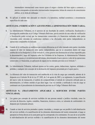 IUE-
D.S.
2227
154
intermediario internacional como tercero ajeno al origen o destino del bien sujeto a comercio, a
precios consignados en mercados internacionales transparentes, bolsas de comercio de conocimiento
público, en la fecha de embarque.
II.	 Se aplicará el método más adecuado en relación a la naturaleza, realidad económica y circunstancias
específicas de cada caso.
ARTÍCULO8.-(VERIFICACIÓNYAJUSTESPORLAADMINISTRACIÓNTRIBUTARIA).
I.	 La Administración Tributaria, en el ejercicio de sus facultades de control, verificación, fiscalización e
investigación establecidas en el Código Tributario Boliviano, previa emisión de una orden de verificación
o fiscalización podrá revisar que las transacciones comerciales y/o financieras realizadas entre partes
vinculadas estén valoradas en condiciones similares a las efectuadas entre partes independientes en
operaciones comparables de mercado.
II.	 Cuando de la verificación se establezca que existen diferencias en el valor transado entre partes vinculadas
respecto al valor de transacción entre partes independientes, que no se encuentren dentro del rango
establecido en los Parágrafos I y II del Artículo 6, y éstas generen una disminución en la base imponible para
la determinación y pago del Impuesto sobre las Utilidades de las Empresas, la Administración Tributaria
efectuarálosajustesy/orevalorizacionesdelmismo,determinandoelnuevoprecioovalordelasoperaciones
comerciales y/o financieras, en aplicación de alguno de los métodos previstos en el Artículo 7.
	
III.	 La Administración Tributaria, realizará ajustes en los costos, gastos, deducciones, ingresos, utilidades o
pérdidas y cualquier otro concepto de la declaración del impuesto presentada por el sujeto pasivo.
IV.	 La diferencia del valor de transacción será establecida en la vista de cargo que contendrá, además de lo
dispuesto en el Artículo 96 de la Ley Nº 2492, de 2 de agosto de 2003 y su reglamento, la especificación
del nuevo valor de transacción, el análisis de comparabilidad, el método de valoración utilizado para su
determinación y el tributo omitido al que diere lugar. Una vez emitida y notificada la vista de cargo se
continuará con el procedimiento de determinación previsto en el Código Tributario Boliviano.
ARTÍCULO 9.- (TRATAMIENTO APLICABLE A SERVICIOS ENTRE PARTES
VINCULADAS).
I.	 Los gastos por concepto de servicios recibidos de una persona natural o jurídica vinculada, como los
servicios de dirección, legales, contables, financieros, técnicos u otros, se valorarán de conformidad a lo
dispuesto por el presente artículo.
II.	 Cuando se trate de servicios prestados a partes vinculadas, y siempre que sea posible la individualización
del servicio recibido o la cuantificación de los elementos determinantes del monto remunerado, el pago se
apropiará en forma directa en la cuota parte que les corresponda a los contratantes. En caso de no ser posible
la individualización del servicio recibido o la cuantificación de los elementos determinantes del monto
 