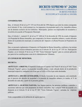 189
IPB
-
D.S.
24204
DECRETO SUPREMO N° 24204
REGLAMENTODELIMPUESTOALAPROPIEDAD
DEBIENESINMUEBLES
DE23/12/1995(ACTUALIZADOAL31/01/2020)
CONSIDERANDO:
Que, el Artículo 20 de la Ley N° 1551 de 20 de abril de 1994 dispone que entre las rentas consignadas
en el Artículo 19 Inc. c) de la misma Ley, los impuestos a la propiedad rural y a los inmuebles urbanos
son de dominio exclusivo de los Gobiernos Municipales, quienes son responsables de recaudarlos e
invertirlos de acuerdo al Presupuesto Municipal.
Que, el Artículo 1 , numeral 10 de la Ley N° 1606 de 22 de diciembre de 1994, ha creado el Impuesto
a la Propiedad de Bienes Inmuebles, que comprende a los bienes inmuebles urbanos y rurales ubicados
dentro de la jurisdicción municipal, en sustitución del Impuesto a la Renta Presunta de Propietarios de
Bienes.
Que, es necesario reglamentar el Impuesto a la Propiedad de Bienes Inmuebles, conforme a las normas
y procedimientos técnico-tributarios previstos en el Artículo 20 de la Ley N° 1551 de Participación
Popular y en el Artículo 55 de la Ley N° 843 “Texto Ordenado Vigente”, para su correcta aplicación
por parte de los contribuyentes como de la Administración Tributaria.
EN CONSEJO DE MINISTROS,
DECRETA:
ARTÍCULO1.-(OBJETO).ElImpuestocreadoporelCapítuloIdelTítuloIVdelaLeyN°843“Texto
Ordenado Vigente”, grava a la propiedad inmueble urbana y rural, ubicada dentro de la jurisdicción
municipal respectiva, cualquiera sea el uso que se le dé o el fin al que estén destinadas.
ARTÍCULO 2.- (HECHO GENERADOR). El Hecho Generador de este impuesto, está constituido
por el ejercicio del derecho de propiedad o la posesión de inmuebles urbanos y/o rurales, al 31 de
diciembre de cada año, a partir de la presente gestión.
ARTÍCULO 3.- (SUJETOS PASIVOS). Son Sujetos pasivos, las personas jurídicas o naturales y
sucesiones indivisas que sean propietarias de bienes inmuebles, bajo cualquier título de acuerdo a lo
dispuesto en el Artículo 52 de la Ley N° 843 “Texto Ordenado Vigente”, incluidas las empresas
públicas.
Están comprendidos en la definición de sujetos pasivos:
 