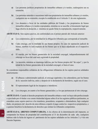 190
IPB
-
D.S.
24204
a)	 Las personas jurídicas propietarias de inmuebles urbanos y/o rurales, cualesquiera sea su
extensión.
b) 	 Las personas naturales o sucesiones indivisas propietarias de inmuebles urbanos y/o rurales,
cualquiera sea su extensión, excepto lo establecido en el Artículo 11 de este reglamento.
c)	 Los donantes a favor de las entidades públicas del Estado y los propietarios de bienes
inmuebles urbanos y/o rurales expropiados, mientras no se suscriba al documento legal que
haga efectiva la donación, o mientras no quede firme la expropiación, respectivamente.
ARTÍCULO 4.- Son sujetos pasivos, de conformidad con el primer párrafo del Artículo anterior:
a)	 Los condominios, por la totalidad de la obligación tributaria que corresponda al inmueble.
b)	 Cada cónyuge, por la totalidad de sus bienes propios. En caso de separación judicial de
bienes, también lo será respecto de los bienes que se le haya adjudicado en el respectivo
fallo.
c)	 El marido, por los bienes gananciales de la sociedad conyugal, independientemente del
cónyuge en favor del cual está registrada la propiedad.
d)	 La sucesión, mientras se mantenga indivisa, por los bienes propios del “de cujus”, y por la
mitad de los bienes gananciales de la sociedad conyugal, si fuera el caso.
Se consideran responsables solidarios de las obligaciones tributarias de los sujetos pasivos señalados
anteriormente:
a)	 El albacea o administrador judicial, el cónyuge supérstite y los coherederos, por los bienes
de la sucesión indivisa, antes y después de la declaratoria de herederos, según sea el caso.
b)	 El representante legal de los incapaces e interdictos.
c)	 Los cónyuges, en cuanto a los bienes gananciales y a los que pertenezcan al otro cónyuge.
ARTÍCULO5.-Cuandoelderechopropietariodelinmuebleurbanoorural nohayasidoperfeccionado
o ejercitado por el titular o no conste titularidad alguna sobre él en los registros públicos pertinentes, se
considera como sujetos pasivos a los tenedores, poseedores, ocupantes o detentadores, bajo cualquier
título, sin perjuicio del derecho de estos últimos a repetir el pago contra los respectivos propietarios, o
a quienes beneficie la declaratoria de derechos que emitan los tribunales competentes.
ARTÍCULO 6.- (BIENES COMPUTABLES). A los efectos de la determinación del impuesto, se
computarán los bienes de propiedad del contribuyente al 31 de diciembre de cada año, cualquiera
hubiese sido la fecha de ingreso al patrimonio de los sujetos señalados en los Artículos 3 y 4 de este
Decreto Supremo.
 