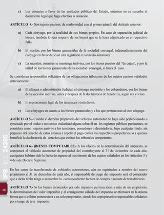 IPB
-
D.S.
24205
202
c)	 Los donantes a favor de las entidades públicas del Estado, mientras no se suscriba el
documento legal que haga efectiva la donación.
ARTÍCULO 4.- Son sujetos pasivos, de conformidad con el primer párrafo del Artículo anterior:
a)	 Cada cónyuge, por la totalidad de sus bienes propios. En caso de separación judicial de
bienes, también lo será respecto de los bienes que se le haya adjudicado en el respectivo
fallo.
b)	 El marido, por los bienes gananciales de la sociedad conyugal, independientemente del
cónyuge en favor del cual esta registrado el vehículo automotor.
c)	 La sucesión, mientras se mantenga indivisa, por los bienes propios del “de cujus”, y por la
mitad de los bienes gananciales de la sociedad conyugal, si fuera el caso.
Se consideran responsables solidarios de las obligaciones tributarias de los sujetos pasivos señalados
anteriormente:
a)	 El albacea o administrador Judicial, el cónyuge supérstite y los coherederos, por los bienes
de la sucesión indivisa, antes y después de la declaratoria de herederos, según sea el caso.
b)	 El representante legal de los incapaces o interdictos.
c)	 Los cónyuges en cuanto a los bienes gananciales y a los que pertenezcan al otro cónyuge.
ARTÍCULO 5.- Cuando el derecho propietario del vehículo automotor no haya sido perfeccionado o
ejercitado por el titular o no conste titularidad alguna sobre él en los registros públicos pertinentes, se
considera como sujetos pasivos a los tenedores, poseedores o detentadores, bajo cualquier título, sin
perjuicio del derecho de estos últimos a repetir el pago contra los respectivos propietarios, o a quienes
beneficie la declaratoria de derechos que emitan los tribunales competentes.
ARTÍCULO 6.- (BIENES COMPUTABLES). A los efectos de la determinación del impuesto, se
computará el vehículo automotor de propiedad del contribuyente al 31 de diciembre de cada año,
cualquiera hubiere sido la fecha de ingreso al patrimonio de los sujetos señalados en los Artículos 3 y
4 de este Decreto Supremo.
En los casos de transferencia de vehículos automotores, aún no registrados a nombre del nuevo
propietario al 31 de diciembre de cada año, el responsable del pago del impuesto será el comprador
que a dicha fecha tenga a su nombre la correspondiente factura de compra o minuta de transferencia.
ARTÍCULO 7.- Si los bienes alcanzados por este impuesto pertenecieran a más de un propietario,
la determinación del valor imponible y el consiguiente cálculo del impuesto se efectuará en la misma
forma que si el bien perteneciera a un solo propietario, siendo los copropietarios responsables solidarios
por el pago de este impuesto.
 