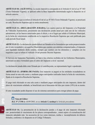 IPB
-
D.S.
24205
204
ARTÍCULO 10.- (ALÍCUOTA). La escala impositiva consignada en el Artículo 61 de la Ley N° 843
(Texto Ordenado Vigente), se aplicará sobre la Base Imponible determinada según lo dispuesto en el
artículo anterior.
LaactualizaciónaqueserefiereelArtículo63delaLeyN°843(TextoOrdenadoVigente),sepracticará
en cada Resolución Suprema que se emita anualmente.
ARTÍCULO 11.- (DECLARACIÓN JURADA). Los sujetos pasivos del Impuesto a la Propiedad
de Vehículos Automotores, presentarán una declaración jurada anual por cada uno de los vehículos
automotores, en los bancos autorizados para el efecto, o en el lugar que señale el Gobierno Municipal,
en la fecha de vencimiento establecida en la respectiva Resolución Suprema que será publicada para
cada periodo fiscal anual.
ARTÍCULO 12.- La declaración jurada deberá ser llenada en los formularios que serán proporcionados
por el ente recaudador y en aquellos Municipios que cuenten con sistemas computarizados, el impuesto
será liquidado mediante dicho sistema, siempre que cuenten con los elementos y cumplan con los
requisitos a que se refiere el Artículo 18 del presente Decreto Supremo.
El Servicio de Impuestos Nacionales, en base a los criterios recibidos de los Gobiernos Municipales,
autorizará un único formulario para el cobro del impuesto a nivel nacional.
La declaración jurada debe estar firmada por el contribuyente, su representante legal o apoderado.
ARTÍCULO 13.- (FORMA DE PAGO). Este impuesto se pagará en las entidades recaudadoras en
forma anual en una sola cuota o, mediante pagos anticipados realizados hasta la fecha de vencimiento,
fijada en la respectiva Resolución Suprema.
El pago total efectuado en una sola cuota o mediante pagos anticipados de este impuesto, dentro del
plazo de vencimiento señalado, se beneficiará con el descuento del diez por ciento (10%) de su monto.
El ente recaudador podrá disponer el uso de sistemas automáticos para otorgar planes de pago.
Nota del Editor:
D.S. N° 27190 de 30/09/2003, en su Artículo 5, sustituyó el Artículo precedente.
ARTÍCULO 14.- La presentación de la declaración jurada y el pago de este impuesto efectuado
con posterioridad al vencimiento de los plazos correspondientes , estará sujeto a la actualización del
impuesto adeudado más los accesorios de Ley como intereses, multas e incumplimiento de deberes
formales, conforme a lo dispuesto en el Código Tributario.
 