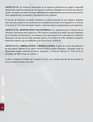 IPB
-
D.S.
24205
206
ARTÍCULO 19.- Los Gobiernos Municipales de su respectiva jurisdicción que tengan la capacidad
administrativa para la recaudación de este impuesto, conforme lo dispuesto en el artículo que antecede,
quedan encargados de emitir las normas administrativas complementarias que sean necesarias para la
eficaz administración, recaudación y fiscalización de este impuesto.
El Servicio de Impuestos Nacionales fiscalizará la correcta aplicación de este impuesto, pudiendo
intervenir para asegurar la eficacia del proceso recaudatorio, de acuerdo con lo dispuesto en el Artículo
62 de la Ley N° 843 (Texto Ordenado Vigente), y dictar las normas complementarias a este reglamento.
ARTÍCULO 20.- (DISPOSICIONES TRANSITORIAS). Los parámetros para la valuación de los
Vehículos Automotores para la gestión de 1995, serán los contenidas en las tablas que serán elaboradas
por el Ministerio de Hacienda en concordancia con la representación de la Asociación de Gobiernos
Municipales del país, las que serán aprobadas hasta el 29 de febrero de 1996, mediante la respectiva
Resolución Suprema, que será publicada en la Gaceta Oficial de Bolivia.
ARTÍCULO 21.- (ABROGACIONES Y DEROGACIONES). A partir de la fecha de publicación
de este Decreto Supremo en la Gaceta Oficial de Bolivia quedan abrogadas y derogadas todas las
disposiciones legales contrarias al presente reglamento y el Decreto Supremo N° 21458 de 28 de
noviembre de 1986, excepto su Artículo 11.
Es dado en Palacio de Gobierno de la ciudad de La Paz, a los veintitrés días del mes de diciembre de
mil novecientos noventa y cinco años.
 