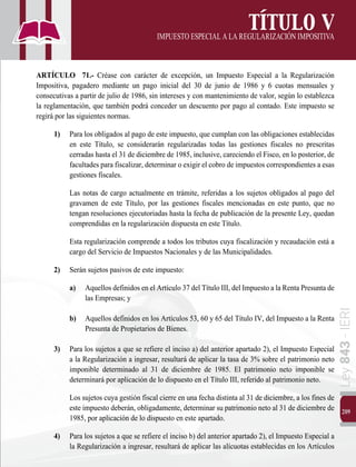 209
Ley
843
-
IERI
TÍTULO V
IMPUESTOESPECIALALAREGULARIZACIÓNIMPOSITIVA
ARTÍCULO 71.- Créase con carácter de excepción, un Impuesto Especial a la Regularización
Impositiva, pagadero mediante un pago inicial del 30 de junio de 1986 y 6 cuotas mensuales y
consecutivas a partir de julio de 1986, sin intereses y con mantenimiento de valor, según lo establezca
la reglamentación, que también podrá conceder un descuento por pago al contado. Este impuesto se
regirá por las siguientes normas.
1)	 Para los obligados al pago de este impuesto, que cumplan con las obligaciones establecidas
en este Título, se considerarán regularizadas todas las gestiones fiscales no prescritas
cerradas hasta el 31 de diciembre de 1985, inclusive, careciendo el Fisco, en lo posterior, de
facultades para fiscalizar, determinar o exigir el cobro de impuestos correspondientes a esas
gestiones fiscales.
		 Las notas de cargo actualmente en trámite, referidas a los sujetos obligados al pago del
gravamen de este Título, por las gestiones fiscales mencionadas en este punto, que no
tengan resoluciones ejecutoriadas hasta la fecha de publicación de la presente Ley, quedan
comprendidas en la regularización dispuesta en este Título.
		 Esta regularización comprende a todos los tributos cuya fiscalización y recaudación está a
cargo del Servicio de Impuestos Nacionales y de las Municipalidades.
2)	 Serán sujetos pasivos de este impuesto:
a) 		 Aquellos definidos en el Artículo 37 del Título III, del Impuesto a la Renta Presunta de
las Empresas; y
b)		 Aquellos definidos en los Artículos 53, 60 y 65 del Título IV, del Impuesto a la Renta
Presunta de Propietarios de Bienes.
3)	 Para los sujetos a que se refiere el inciso a) del anterior apartado 2), el Impuesto Especial
a la Regularización a ingresar, resultará de aplicar la tasa de 3% sobre el patrimonio neto
imponible determinado al 31 de diciembre de 1985. El patrimonio neto imponible se
determinará por aplicación de lo dispuesto en el Título III, referido al patrimonio neto.
		 Los sujetos cuya gestión fiscal cierre en una fecha distinta al 31 de diciembre, a los fines de
este impuesto deberán, obligadamente, determinar su patrimonio neto al 31 de diciembre de
1985, por aplicación de lo dispuesto en este apartado.
4)	 Para los sujetos a que se refiere el inciso b) del anterior apartado 2), el Impuesto Especial a
la Regularización a ingresar, resultará de aplicar las alícuotas establecidas en los Artículos
 
