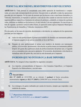 226
IT
-
D.S.
21532
PERMUTAS, RESCISIONES, DESISTIMIENTOS O DEVOLUCIONES
ARTÍCULO 3.- Toda permuta es conceptuada como doble operación de transferencia o compra-
venta, así como toda contraprestación de servicios. Esta previsión es aplicable a todas las operaciones
gravadas por este impuesto. En los casos de permuta que involucren a uno o más bienes Inmuebles y/o
Vehículos Automotores, el impuesto se aplicará a cada uno de ellos cuando no estuviere inscrito en los
registros públicos respectivos al momento de realizarse la permuta o, estándolo, se tratase de su primera
venta, conforme se establece en los incisos a) y b) del Artículo 2 de este reglamento. En caso de que se
trate de segunda o posterior venta de ambos bienes, la operación estará sujeta al Impuesto Municipal a
las Transferencias de Inmuebles y Vehículos Automotores (IMT).
Por otra parte, en los casos de rescisión, desistimiento o devolución, en cualquiera de las operaciones
gravadas por este impuesto:
a)	 Antes de estar perfeccionado el primer acto traslativo de dominio con instrumento público,
el impuesto pagado en ese acto se consolida en favor del Fisco.
b)	 Después de estar perfeccionado el primer acto traslativo de dominio con instrumento
público, si la rescisión, desistimiento o devolución se perfeccionan con instrumento público
después del quinto día a partir de la fecha de perfeccionamiento del primer acto, el segundo
acto se conceptúa como una nueva operación. Si la rescisión, desistimiento o devolución se
formalizan antes del quinto día, este acto no está alcanzado por el impuesto.
INGRESOS QUE NO INTEGRAN LA BASE IMPONIBLE
ARTÍCULO 4.- No integran la base imponible los siguientes conceptos:
a)	 Los importes correspondientes al Impuesto a los Consumos Específicos y al Impuesto
Especial a los Hidrocarburos y sus derivados.
Nota del Editor:
D.S. N° 24438 de 13/12/1996, en su Artículo 2 sustituyó el Inciso precedente,
manteniéndose vigente por D.S. N° 24849 de 20/09/1997 en su Artículo Único.
b)	 Los reintegros de gastos realizados por cuenta de terceros, siempre que respondan a una
rendición de cuentas.
Disposiciones Relacionadas:
D.S. N° 1377 de 10/10/2012, en su Artículo 9, establece:
 
