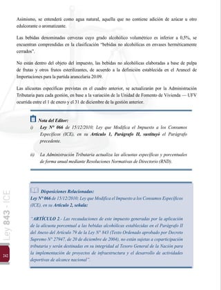 242
Ley
843
-
ICE
Asimismo, se entenderá como agua natural, aquella que no contiene adición de azúcar u otro
edulcorante o aromatizante.
Las bebidas denominadas cervezas cuyo grado alcohólico volumétrico es inferior a 0,5%, se
encuentran comprendidas en la clasificación “bebidas no alcohólicas en envases herméticamente
cerrados”.
No están dentro del objeto del impuesto, las bebidas no alcohólicas elaboradas a base de pulpa
de frutas y otros frutos esterilizantes, de acuerdo a la definición establecida en el Arancel de
Importaciones para la partida arancelaria 20.09.
Las alícuotas específicas previstas en el cuadro anterior, se actualizarán por la Administración
Tributaria para cada gestión, en base a la variación de la Unidad de Fomento de Vivienda — UFV
ocurrida entre el 1 de enero y el 31 de diciembre de la gestión anterior.
Nota del Editor:
i)	 Ley N° 066 de 15/12/2010; Ley que Modifica el Impuesto a los Consumos
Específicos (ICE), en su Artículo 1, Parágrafo II, sustituyó el Parágrafo
precedente.
ii) 	 La Administración Tributaria actualiza las alícuotas específicas y porcentuales
de forma anual mediante Resoluciones Normativas de Directorio (RND).
Disposiciones Relacionadas:
LeyN°066 de15/12/2010; Leyque ModificaelImpuesto alosConsumos Específicos
(ICE), en su Artículo 2, señala:
“ARTÍCULO 2.- Las recaudaciones de este impuesto generadas por la aplicación
de la alícuota porcentual a las bebidas alcohólicas establecidas en el Parágrafo II
del Anexo del Artículo 79 de la Ley N° 843 (Texto Ordenado aprobado por Decreto
Supremo N° 27947, de 20 de diciembre de 2004), no están sujetas a coparticipación
tributaria y serán destinadas en su integridad al Tesoro General de la Nación para
la implementación de proyectos de infraestructura y el desarrollo de actividades
deportivas de alcance nacional”.
 