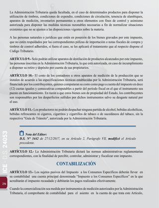 256
ICE
-
D.S.
24053
La Administración Tributaria queda facultada, en el caso de determinados productos para disponer la
utilización de timbres, condiciones de expendio, condiciones de circulación, tenencia de alambiques,
aparatos de medición, inventarios permanentes u otros elementos con fines de control y asimismo
autorizada para disponer las medidas técnicas razonables necesarias a fin de normalizar situaciones
existentes que no se ajusten a las disposiciones vigentes sobre la materia.
A las personas naturales o jurídicas que estén en posesión de los bienes gravados por este impuesto,
que no estén respaldados por las correspondientes pólizas de importación o notas fiscales de compra y
timbres de control adheridos, si fuera el caso, se les aplicará el tratamiento que al respecto dispone el
Código Tributario.
ARTÍCULO9.-Solopodránutilizaraparatosdedestilacióndeproductosalcanzadosporesteimpuesto,
las personas inscritas en la Administración Tributaria, la que está autorizada, en caso de incumplimiento
a disponer su retiro y depósito por cuenta de sus propietarios.
ARTÍCULO 10.- El costo de los contadores u otros aparatos de medición de la producción que se
instalen de acuerdo a las especificaciones técnicas establecidas por la Administración Tributaria, será
financiadoporloscontribuyentes,quienescomputaransucostocomopagoacuentadelimpuestoendoce
(12) cuotas iguales y consecutivas computables a partir del período fiscal en el que el instrumento sea
puesto en funcionamiento. En razón a que estos bienes son de propiedad del Estado, los contribuyentes
son responsables por los desperfectos sufridos por dichos instrumentos salvo su desgaste natural por
el uso.
ARTÍCULO11.-Losproductoresnopodrándespacharningunapartidadealcohol,bebidasalcohólicas,
bebidas refrescantes ni cigarros, cigarritos y cigarrillos de tabaco o de sucedáneos del tabaco, sin la
respectiva "Guía de Tránsito", autorizada por la Administración Tributaria.
Nota del Editor:
D.S. N° 3442 de 27/12/2017, en su Artículo 2, Parágrafo VII, modificó el Artículo
precedente.
ARTÍCULO 12.- La Administración Tributaria dictará las normas administrativas reglamentarias
correspondientes, con la finalidad de percibir, controlar, administrar y fiscalizar este impuesto.
CONTABILIZACIÓN
ARTÍCULO 13.- Los sujetos pasivos del Impuesto a los Consumos Específicos deberán llevar en
su contabilidad una cuenta principal denominada “Impuesto a los Consumos Específicos” en la que
acreditarán el impuesto recaudado y debitarán los pagos realizados efectivamente.
CuandolacomercializaciónseamedidaporinstrumentosdemediciónautorizadosporlaAdministración
Tributaria, el comprobante de contabilidad para el asiento en la cuenta de que trata este Artículo,
 