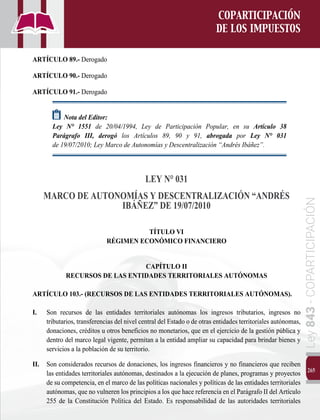 265
Ley
843
-
COPARTICIPACIÓN
COPARTICIPACIÓN
DE LOS IMPUESTOS
ARTÍCULO 89.- Derogado
ARTÍCULO 90.- Derogado
ARTÍCULO 91.- Derogado
Nota del Editor:
Ley N° 1551 de 20/04/1994, Ley de Participación Popular, en su Artículo 38
Parágrafo III, derogó los Artículos 89, 90 y 91, abrogada por Ley N° 031
de 19/07/2010; Ley Marco de Autonomías y Descentralización “Andrés Ibáñez”.	
LEY N° 031
MARCO DE AUTONOMÍAS Y DESCENTRALIZACIÓN “ANDRÉS
IBÁÑEZ” DE 19/07/2010
TÍTULO VI
RÉGIMEN ECONÓMICO FINANCIERO
CAPÍTULO II
RECURSOS DE LAS ENTIDADES TERRITORIALES AUTÓNOMAS
ARTÍCULO 103.- (RECURSOS DE LAS ENTIDADES TERRITORIALES AUTÓNOMAS).
I. 	 Son recursos de las entidades territoriales autónomas los ingresos tributarios, ingresos no
tributarios, transferencias del nivel central del Estado o de otras entidades territoriales autónomas,
donaciones, créditos u otros beneficios no monetarios, que en el ejercicio de la gestión pública y
dentro del marco legal vigente, permitan a la entidad ampliar su capacidad para brindar bienes y
servicios a la población de su territorio.
II.	 Son considerados recursos de donaciones, los ingresos financieros y no financieros que reciben
las entidades territoriales autónomas, destinados a la ejecución de planes, programas y proyectos
de su competencia, en el marco de las políticas nacionales y políticas de las entidades territoriales
autónomas, que no vulneren los principios a los que hace referencia en el Parágrafo II del Artículo
255 de la Constitución Política del Estado. Es responsabilidad de las autoridades territoriales
 