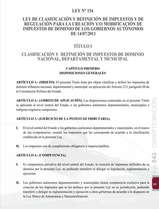 269
Ley
843
-
COPARTICIPACIÓN
LEY N° 154
LEY DE CLASIFICACIÓN Y DEFINICIÓN DE IMPUESTOS Y DE
REGULACIÓN PARA LA CREACIÓN Y/O MODIFICACIÓN DE
IMPUESTOS DE DOMINIO DE LOS GOBIERNOS AUTÓNOMOS
DE 14/07/2011
TÍTULO I
CLASIFICACIÓN Y DEFINICIÓN DE IMPUESTOS DE DOMINIO
NACIONAL, DEPARTAMENTAL Y MUNICIPAL
CAPÍTULO PRIMERO
DISPOSICIONES GENERALES
ARTÍCULO 1.- (OBJETO). El presente Título tiene por objeto clasificar y definir los impuestos de
dominio tributario nacional, departamental y municipal, en aplicación del Artículo 323, parágrafo III de
la Constitución Política del Estado.
ARTÍCULO 2.- (AMBITO DE APLICACIÓN). Las disposiciones contenidas en el presente Título
se aplicarán al nivel central del Estado, a los gobiernos autónomos departamentales, municipales e
indígena originario campesinos.
ARTÍCULO 3.- (EJERCICIO DE LA POTESTAD TRIBUTARIA).
I. 	 El nivel central del Estado y los gobiernos autónomos departamentales y municipales, en el marco
de sus competencias, crearán los impuestos que les corresponda de acuerdo a la clasificación
establecida en la presente Ley.
II. 	 Los impuestos son de cumplimiento obligatorio e imprescriptibles.
ARTÍCULO 4.- (COMPETENCIA).
I.	 Es competencia privativa del nivel central del Estado, la creación de impuestos definidos de su
dominio por la presente Ley, no pudiendo transferir ni delegar su legislación, reglamentación y
ejecución.
II. 	 Los gobiernos autónomos departamentales y municipales tienen competencia exclusiva para la
creación de los impuestos que se les atribuye por la presente Ley en su jurisdicción, pudiendo
transferir o delegar su reglamentación y ejecución a otros gobiernos de acuerdo a lo dispuesto en
la Ley Marco de Autonomías y Descentralización.
 