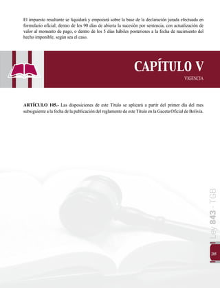 Ley
843
-
TGB
285
El impuesto resultante se liquidará y empozará sobre la base de la declaración jurada efectuada en
formulario oficial, dentro de los 90 días de abierta la sucesión por sentencia, con actualización de
valor al momento de pago, o dentro de los 5 días hábiles posteriores a la fecha de nacimiento del
hecho imponible, según sea el caso.
CAPÍTULO V
VIGENCIA
ARTÍCULO 105.- Las disposiciones de este Título se aplicará a partir del primer día del mes
subsiguiente a la fecha de la publicación del reglamento de este Título en la Gaceta Oficial de Bolivia.
 