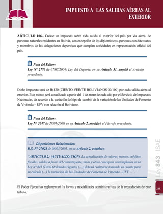 295
Ley
843
-
ISAE
IMPUESTO A LAS SALIDAS AÉREAS AL
EXTERIOR
ARTÍCULO 106.- Créase un impuesto sobre toda salida al exterior del país por vía aérea, de
personas naturales residentes en Bolivia, con excepción de los diplomáticos, personas con éste status
y miembros de las delegaciones deportivas que cumplan actividades en representación oficial del
país.
Nota del Editor:  
Ley N° 2770 de 07/07/2004; Ley del Deporte, en su Artículo 31, amplió el Artículo
precedente.
Dicho impuesto será de Bs120 (CIENTO VEINTE BOLIVIANOS 00/100) por cada salida aérea al
exterior. Este monto será actualizado a partir del 1 de enero de cada año por el Servicio de Impuestos
Nacionales, de acuerdo a la variación del tipo de cambio de la variación de las Unidades de Fomento
de Vivienda – UFV con relación al Boliviano.
Nota del Editor:  
Ley N° 2047 de 28/01/2000, en su Artículo 2, modificó el Párrafo precedente.
Disposiciones Relacionadas:
D.S. N° 27028 de 08/05/2003, en su Artículo 2, establece:
	“ARTÍCULO2.-(ACTUALIZACIÓN).Laactualizacióndevalores,montos,créditos
fiscales, saldos a favor del contribuyente, tasas y otros conceptos contemplados en la
Ley N° 843 (Texto Ordenado Vigente) (…), deberá realizarse tomando en cuenta para
su cálculo (…) la variación de las Unidades de Fomento de Vivienda - UFV …”.
El Poder Ejecutivo reglamentará la forma y modalidades administrativas de la recaudación de este
tributo.
 