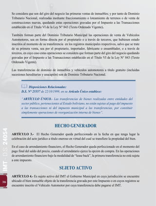 306
IMT
-
D.S.
24054
Se considera que son del giro del negocio las primeras ventas de inmuebles; y por tanto de Dominio
Tributario Nacional, realizadas mediante fraccionamiento o loteamiento de terrenos o de venta de
construcciones nuevas, quedando estas operaciones gravadas por el Impuesto a las Transacciones
establecido en el Título VI de la Ley N° 843 (Texto Ordenado Vigente).
También forman parte del Dominio Tributario Municipal las operaciones de venta de Vehículos
Automotores, sea en forma directa por el propietario o a través de terceros, que hubiesen estado
inscritos al momento de su transferencia en los registros municipales respectivos, salvo que se trate
de su primera venta, sea por el propietario, importador, fabricante o ensamblador, o a través de
terceros, en cuyo caso estas operaciones se considera que forman parte del giro del negocio quedando
gravadas por el Impuesto a las Transacciones establecido en el Título VI de la Ley N° 843 (Texto
Ordenado Vigente).
Las transferencias de dominio de inmuebles y vehículos automotores a título gratuito (incluidas
sucesiones hereditarias y usucapión) son de Dominio Tributario Nacional.
Disposiciones Relacionadas:
D.S. N° 25557 de 22/10/1999, en su Artículo Único establece:
“ARTÍCULO ÚNICO.- Las transferencias de bienes realizadas entre entidades del
sectorpúblico,pertenecientes alEstadoboliviano,noestánsujetasalpagodelimpuesto
a las transacciones ni del impuesto municipal a las transferencias, por constituir
simplemente operaciones de reorganización interna de bienes”.
HECHO GENERADOR
ARTÍCULO 3.- El Hecho Generador queda perfeccionado en la fecha en que tenga lugar la
celebración del acto jurídico a título oneroso en virtud del cual se transfiere la propiedad del bien.
En el caso de arrendamiento financiero, el Hecho Generador queda perfeccionado en el momento del
pago final del saldo del precio, cuando el arrendatario ejerce la opción de compra. En las operaciones
de arrendamiento financiero bajo la modalidad de “lease back”, la primera transferencia no está sujeta
a este impuesto.
SUJETO ACTIVO
ARTÍCULO 4.- Es sujeto activo del IMT el Gobierno Municipal en cuya jurisdicción se encuentre
ubicado el bien inmueble objeto de la transferencia gravada por este Impuesto o en cuyos registros se
encuentre inscrito el Vehículo Automotor por cuya transferencia debe pagarse el IMT.
 