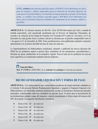 IEHD
-
D.S.
24055
319
IEHD), establece una alícuota específica igual a 0,00 Bs/Lt (Cero Bolivianos por litro),
para los insumos y aditivos importados para la obtención de Gasolina Especial, así
como para la Gasolina Blanca y la Gasolina Liviana producida en el país. De la misma
forma se establece una alícuota específica igual a 0,00 Bs/Lt (Cero Bolivianos por
litro), para la Gasolina Especial resultante del tratamiento de los insumos, aditivos y
gasolinas.
ARTÍCULO 5.- La alícuota máxima de Bs3.50.- (Tres 50/100 Bolivianos) por litro o unidad de
medida equivalente, será actualizada anualmente por el Servicio de Impuestos Nacionales, de
acuerdo a la variación de la Unidad de Fomento a la Vivienda (UFV) entre el 1 de enero y el 31 de
diciembre de cada gestión fiscal, el primer cálculo se efectuara por el período comprendido entre el
1 de agosto al 31 de diciembre de 2003. Estas actualizaciones serán publicadas mediante resolución
administrativa en el primer día hábil del mes de enero de cada año.
La Superintendencia de Hidrocarburos actualizará, calculará y publicará las nuevas alícuotas del
IEHD de los productos sujetos a precios fijos, resultantes de los mecanismos, procedimientos y
fórmulas de ajuste establecidos en la normativa vigente. Para el resto de los productos las nuevas
tasas específicas se actualizarán mediante Decreto Supremo.
Nota del Editor:
D.S. N° 27190 de 30/09/2003, en su Artículo 14, sustituyó el Artículo precedente.
HECHO GENERADOR, LIQUIDACIÓN Y FORMA DE PAGO
ARTÍCULO 6.- Los sujetos pasivos que comercialicen productos de origen nacional, señalados en
el Artículo 4 del presente Decreto Reglamentario liquidarán y pagarán el Impuesto Especial a los
Hidrocarburos y sus Derivados mediante declaraciones juradas en formularios oficiales por períodos
mensuales, constituyendo cada mes calendario un período fiscal. El plazo para la presentación de
las declaraciones juradas y pago del impuesto, vencerá considerando el último digito del número del
NIT, de acuerdo a la siguiente distribución correlativa:
0 	 Hasta el día 13	 de cada mes
1	 Hasta el día 14	 de cada mes
2	 Hasta el día 15	 de cada mes
3	 Hasta el día 16	 de cada mes
4	 Hasta el día 17	 de cada mes
5	 Hasta el día 18	 de cada mes
 