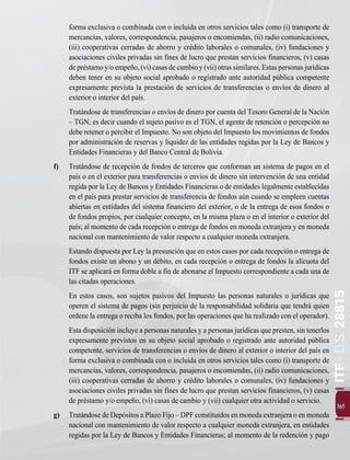 365
ITF
-
D.S.
28815
forma exclusiva o combinada con o incluida en otros servicios tales como (i) transporte de
mercancías, valores, correspondencia, pasajeros o encomiendas, (ii) radio comunicaciones,
(iii) cooperativas cerradas de ahorro y crédito laborales o comunales, (iv) fundaciones y
asociaciones civiles privadas sin fines de lucro que prestan servicios financieros, (v) casas
depréstamoy/oempeño,(vi)casasdecambioy(vii)otrassimilares.Estaspersonasjurídicas
deben tener en su objeto social aprobado o registrado ante autoridad pública competente
expresamente prevista la prestación de servicios de transferencias o envíos de dinero al
exterior o interior del país.
		 Tratándose de transferencias o envíos de dinero por cuenta del Tesoro General de la Nación
– TGN, es decir cuando el sujeto pasivo es el TGN, el agente de retención o percepción no
debe retener o percibir el Impuesto. No son objeto del Impuesto los movimientos de fondos
por administración de reservas y liquidez de las entidades regidas por la Ley de Bancos y
Entidades Financieras y del Banco Central de Bolivia.
f) 	 Tratándose de recepción de fondos de terceros que conforman un sistema de pagos en el
país o en el exterior para transferencias o envíos de dinero sin intervención de una entidad
regida por la Ley de Bancos y Entidades Financieras o de entidades legalmente establecidas
en el país para prestar servicios de transferencia de fondos aún cuando se empleen cuentas
abiertas en entidades del sistema financiero del exterior, o de la entrega de esos fondos o
de fondos propios, por cualquier concepto, en la misma plaza o en el interior o exterior del
país; al momento de cada recepción o entrega de fondos en moneda extranjera y en moneda
nacional con mantenimiento de valor respecto a cualquier moneda extranjera.
		 Estando dispuesta por Ley la presunción que en estos casos por cada recepción o entrega de
fondos existe un abono y un débito, en cada recepción o entrega de fondos la alícuota del
ITF se aplicará en forma doble a fin de abonarse el Impuesto correspondiente a cada una de
las citadas operaciones.
		 En estos casos, son sujetos pasivos del Impuesto las personas naturales o jurídicas que
operen el sistema de pagos (sin perjuicio de la responsabilidad solidaria que tendrá quien
ordene la entrega o reciba los fondos, por las operaciones que ha realizado con el operador).
		 Esta disposición incluye a personas naturales y a personas jurídicas que presten, sin tenerlos
expresamente previstos en su objeto social aprobado o registrado ante autoridad pública
competente, servicios de transferencias o envíos de dinero al exterior o interior del país en
forma exclusiva o combinada con o incluida en otros servicios tales como (i) transporte de
mercancías, valores, correspondencia, pasajeros o encomiendas, (ii) radio comunicaciones,
(iii) cooperativas cerradas de ahorro y crédito laborales o comunales, (iv) fundaciones y
asociaciones civiles privadas sin fines de lucro que prestan servicios financieros, (v) casas
de préstamo y/o empeño, (vi) casas de cambio y (vii) cualquier otra actividad o servicio.
g) 	 Tratándose de Depósitos a Plazo Fijo – DPF constituidos en moneda extranjera o en moneda
nacional con mantenimiento de valor respecto a cualquier moneda extranjera, en entidades
regidas por la Ley de Bancos y Entidades Financieras; al momento de la redención y pago
 