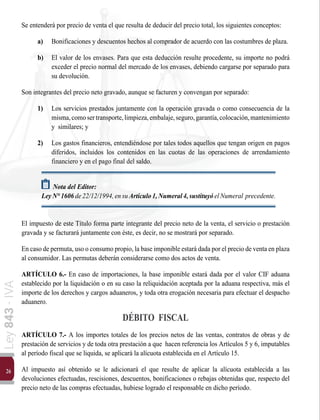 26
Ley
843
-
IVA
Se entenderá por precio de venta el que resulta de deducir del precio total, los siguientes conceptos:
a)	 Bonificaciones y descuentos hechos al comprador de acuerdo con las costumbres de plaza.
b)	 El valor de los envases. Para que esta deducción resulte procedente, su importe no podrá
exceder el precio normal del mercado de los envases, debiendo cargarse por separado para
su devolución.
Son integrantes del precio neto gravado, aunque se facturen y convengan por separado:
1)	 Los servicios prestados juntamente con la operación gravada o como consecuencia de la
misma,comosertransporte,limpieza,embalaje,seguro,garantía,colocación,mantenimiento
y similares; y
2)	 Los gastos financieros, entendiéndose por tales todos aquellos que tengan origen en pagos
diferidos, incluidos los contenidos en las cuotas de las operaciones de arrendamiento
financiero y en el pago final del saldo.
Nota del Editor:
LeyN°1606de22/12/1994,ensuArtículo1,Numeral4,sustituyóelNumeral precedente.
El impuesto de este Título forma parte integrante del precio neto de la venta, el servicio o prestación
gravada y se facturará juntamente con éste, es decir, no se mostrará por separado.
En caso de permuta, uso o consumo propio, la base imponible estará dada por el precio de venta en plaza
al consumidor. Las permutas deberán considerarse como dos actos de venta.
ARTÍCULO 6.- En caso de importaciones, la base imponible estará dada por el valor CIF aduana
establecido por la liquidación o en su caso la reliquidación aceptada por la aduana respectiva, más el
importe de los derechos y cargos aduaneros, y toda otra erogación necesaria para efectuar el despacho
aduanero.
DÉBITO FISCAL
ARTÍCULO 7.- A los importes totales de los precios netos de las ventas, contratos de obras y de
prestación de servicios y de toda otra prestación a que hacen referencia los Artículos 5 y 6, imputables
al período fiscal que se liquida, se aplicará la alícuota establecida en el Artículo 15.
Al impuesto así obtenido se le adicionará el que resulte de aplicar la alícuota establecida a las
devoluciones efectuadas, rescisiones, descuentos, bonificaciones o rebajas obtenidas que, respecto del
precio neto de las compras efectuadas, hubiese logrado el responsable en dicho período.
 