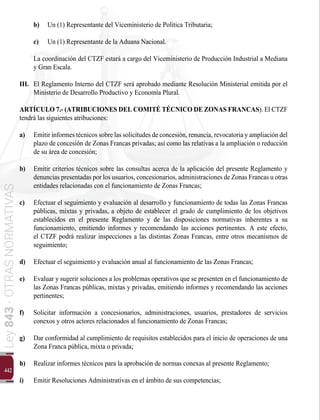 442
Ley
843
-
OTRAS
NORMATIVAS
b) 	 Un (1) Representante del Viceministerio de Política Tributaria;
c) 	 Un (1) Representante de la Aduana Nacional.
	 La coordinación del CTZF estará a cargo del Viceministerio de Producción Industrial a Mediana
y Gran Escala.
III. 	El Reglamento Interno del CTZF será aprobado mediante Resolución Ministerial emitida por el
Ministerio de Desarrollo Productivo y Economía Plural.
ARTÍCULO 7.- (ATRIBUCIONES DEL COMITÉ TÉCNICO DE ZONAS FRANCAS). El CTZF
tendrá las siguientes atribuciones:
a) 	 Emitirinformes técnicos sobre las solicitudes de concesión, renuncia, revocatoria y ampliación del
plazo de concesión de Zonas Francas privadas; así como las relativas a la ampliación o reducción
de su área de concesión;
b) 	 Emitir criterios técnicos sobre las consultas acerca de la aplicación del presente Reglamento y
denuncias presentadas por los usuarios, concesionarios, administraciones de Zonas Francas u otras
entidades relacionadas con el funcionamiento de Zonas Francas;
c) 	 Efectuar el seguimiento y evaluación al desarrollo y funcionamiento de todas las Zonas Francas
públicas, mixtas y privadas, a objeto de establecer el grado de cumplimiento de los objetivos
establecidos en el presente Reglamento y de las disposiciones normativas inherentes a su
funcionamiento, emitiendo informes y recomendando las acciones pertinentes. A este efecto,
el CTZF podrá realizar inspecciones a las distintas Zonas Francas, entre otros mecanismos de
seguimiento;
d) 	 Efectuar el seguimiento y evaluación anual al funcionamiento de las Zonas Francas;
e) 	 Evaluar y sugerir soluciones a los problemas operativos que se presenten en el funcionamiento de
las Zonas Francas públicas, mixtas y privadas, emitiendo informes y recomendando las acciones
pertinentes;
f)	 Solicitar información a concesionarios, administraciones, usuarios, prestadores de servicios
conexos y otros actores relacionados al funcionamiento de Zonas Francas;
g) 	 Dar conformidad al cumplimiento de requisitos establecidos para el inicio de operaciones de una
Zona Franca pública, mixta o privada;
h) 	 Realizar informes técnicos para la aprobación de normas conexas al presente Reglamento;
i) 	 Emitir Resoluciones Administrativas en el ámbito de sus competencias;
 