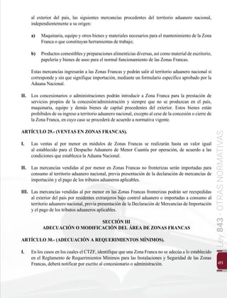 451
Ley
843
-
OTRAS
NORMATIVAS
al exterior del país, las siguientes mercancías procedentes del territorio aduanero nacional,
independientemente a su origen:
a) 	 Maquinaria, equipo y otros bienes y materiales necesarios para el mantenimiento de la Zona
Franca o que constituyan herramientas de trabajo;
b) 	 Productos comestibles y preparaciones alimenticias diversas, así como material de escritorio,
papelería y bienes de aseo para el normal funcionamiento de las Zonas Francas.
Estas mercancías ingresarán a las Zonas Francas y podrán salir al territorio aduanero nacional si
corresponde y sin que signifique importación, mediante un formulario específico aprobado por la
Aduana Nacional.
II. 	 Los concesionarios o administraciones podrán introducir a Zona Franca para la prestación de
servicios propios de la concesión/administración y siempre que no se produzcan en el país,
maquinaria, equipo y demás bienes de capital procedentes del exterior. Estos bienes están
prohibidos de su ingreso a territorio aduanero nacional, excepto al cese de la concesión o cierre de
la Zona Franca, en cuyo caso se procederá de acuerdo a normativa vigente.
ARTÍCULO 29.- (VENTAS EN ZONAS FRANCAS).
I. 	 Las ventas al por menor en módulos de Zonas Francas se realizarán hasta un valor igual
al establecido para el Despacho Aduanero de Menor Cuantía por operación, de acuerdo a las
condiciones que establezca la Aduana Nacional.
II. 	 Las mercancías vendidas al por menor en Zonas Francas no fronterizas serán importadas para
consumo al territorio aduanero nacional, previa presentación de la declaración de mercancías de
importación y el pago de los tributos aduaneros aplicables.
III. 	Las mercancías vendidas al por menor en las Zonas Francas fronterizas podrán ser reexpedidas
al exterior del país por residentes extranjeros bajo control aduanero o importadas a consumo al
territorio aduanero nacional, previa presentación de la Declaración de Mercancías de Importación
y el pago de los tributos aduaneros aplicables.
SECCIÓN III
ADECUACIÓN O MODIFICACIÓN DEL ÁREA DE ZONAS FRANCAS
ARTÍCULO 30.- (ADECUACIÓN A REQUERIMIENTOS MÍNIMOS).
I. 	 En los casos en los cuales el CTZF, identifique que una Zona Franca no se adecúa a lo establecido
en el Reglamento de Requerimientos Mínimos para las Instalaciones y Seguridad de las Zonas
Francas, deberá notificar por escrito al concesionario o administración.
 
