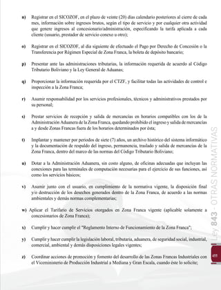 455
Ley
843
-
OTRAS
NORMATIVAS
n) 	 Registrar en el SICOZOF, en el plazo de veinte (20) días calendario posteriores al cierre de cada
mes, información sobre ingresos brutos, según el tipo de servicio y por cualquier otra actividad
que genere ingresos al concesionario/administración, especificando la tarifa aplicada a cada
cliente (usuario, prestador de servicio conexo u otro);
o) 	 Registrar en el SICOZOF, al día siguiente de efectuado el Pago por Derecho de Concesión o la
Transferencia por Régimen Especial de Zona Franca, la boleta de depósito bancario;
p) 	 Presentar ante las administraciones tributarias, la información requerida de acuerdo al Código
Tributario Boliviano y la Ley General de Aduanas;
q) 	 Proporcionar la información requerida por el CTZF, y facilitar todas las actividades de control e
inspección a la Zona Franca;
r) 	 Asumir responsabilidad por los servicios profesionales, técnicos y administrativos prestados por
su personal;
s) 	 Prestar servicios de recepción y salida de mercancías en horarios compatibles con los de la
AdministraciónAduaneradelaZonaFranca,quedandoprohibidoelingresoysalidademercancías
a y desde Zonas Francas fuera de los horarios determinados por ésta;
t) 	 Implantar y mantener por periodos de siete (7) años, un archivo histórico del sistema informático
y la documentación de respaldo del ingreso, permanencia, traslado y salida de mercancías de la
Zona Franca, dentro del marco de las normas del Código Tributario Boliviano;
u) 	 Dotar a la Administración Aduanera, sin costo alguno, de oficinas adecuadas que incluyan las
conexiones para las terminales de computación necesarias para el ejercicio de sus funciones, así
como los servicios básicos;
v) 	 Asumir junto con el usuario, en cumplimiento de la normativa vigente, la disposición final
y/o destrucción de los desechos generados dentro de la Zona Franca, de acuerdo a las normas
ambientales y demás normas complementarias;
w) Aplicar el Tarifario de Servicios otorgados en Zona Franca vigente (aplicable solamente a
concesionarios de Zona Franca);
x) 	 Cumplir y hacer cumplir el "Reglamento Interno de Funcionamiento de la Zona Franca";
y) 	 Cumplir y hacer cumplir la legislación laboral, tributaria, aduanera, de seguridad social, industrial,
comercial, ambiental y demás disposiciones legales vigentes;
z) 	 Coordinar acciones de promoción y fomento del desarrollo de las Zonas Francas Industriales con
el Viceministerio de Producción Industrial a Mediana y Gran Escala, cuando éste lo solicite;
 