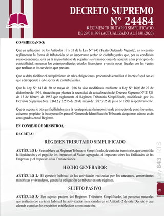473
Ley
843
-
RTS
DECRETO SUPREMO
N° 24484
RÉGIMEN TRIBUTARIO SIMPLIFICADO
DE 29/01/1997 (ACTUALIZADO AL 31/01/2020)
CONSIDERANDO:
Que en aplicación de los Artículos 17 y 33 de la Ley N° 843 (Texto Ordenado Vigente), es necesario
reglamentar la forma de tributación de un importante sector de contribuyentes que, por su condición
socio-económica, está en la imposibilidad de registrar sus transacciones de acuerdo a los principios de
contabilidad, presentar los correspondientes estados financieros y emitir notas fiscales por las ventas
que realizan o los servicios que prestan.
Que se debe facilitar el cumplimiento de tales obligaciones, procurando conciliar el interés fiscal con el
que corresponde a este sector de contribuyentes.
Que la Ley N° 843 de 20 de mayo de 1986 ha sido modificada mediante la Ley N° 1606 de 22 de
diciembre de 1994, situación que plantea la necesidad de actualización del Decreto Supremo N° 21521
de 13 de febrero de 1987 que reglamenta el Régimen Tributario Simplificado, modificado por los
Decretos Supremos Nos. 21612 y 22555 de 28 de mayo de 1987 y 25 de julio de 1990, respectivamente.
Queesnecesariootorgarfacilidadesparalarecategorizaciónimpositivadeestesectordecontribuyentes,
así como propiciar la incorporación para el Número de Identificación Tributaria de quienes aún no están
consignados en tal Registro.
EN CONSEJO DE MINISTROS,
DECRETA:
RÉGIMEN TRIBUTARIO SIMPLIFICADO
ARTÍCULO1.-SeestableceunRégimenTributarioSimplificado,decaráctertransitorio,queconsolida
la liquidación y el pago de los Impuestos al Valor Agregado, el Impuesto sobre las Utilidades de las
Empresas y el Impuesto a las Transacciones.
HECHO GENERADOR
ARTÍCULO 2.- El ejercicio habitual de las actividades realizadas por los artesanos, comerciantes
minoristas y vivanderos, genera la obligación de tributar en este régimen.
SUJETO PASIVO
ARTÍCULO 3.- Son sujetos pasivos del Régimen Tributario Simplificado, las personas naturales
que realicen con carácter habitual las actividades mencionadas en el Artículo 2 de este Decreto y que
además cumplan los requisitos establecidos a continuación:
 