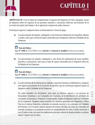 63
Ley
843
-
RC
IVA
CAPÍTULO I
OBJETO
ARTÍCULO 19.- Con el objeto de complementar el régimen del Impuesto al Valor Agregado, créase
un impuesto sobre los ingresos de las personas naturales y sucesiones indivisas, provenientes de la
inversión de capital, del trabajo o de la aplicación conjunta de ambos factores.
Constituyen ingresos, cualquiera fuere su denominación o forma de pago:
a)	 Los provenientes de alquiler, subalquiler u otra forma de explotación de inmuebles urbanos
o rurales, salvo que se trate de sujetos alcanzados por el Impuesto sobre las Utilidades de las
Empresas.
Nota del Editor:
Ley N° 1606 de 22/12/1994, en su Artículo 1, Numeral 5, modificó el Inciso precedente.
b)	 Los provenientes de alquiler, subalquiler u otra forma de explotación de cosas muebles,
derechos y concesiones, salvo que se trate de sujetos alcanzados por el Impuesto sobre las
Utilidades de las Empresas.
Nota del Editor:
Ley N° 1606 de 22/12/1994, en su Artículo 1, Numeral 5, modificó el Inciso precedente.
c)	 Losprovenientesdelacolocacióndecapitales,seanestosintereses,rendimientosycualquier
otro ingreso proveniente de la inversión de aquellos, que no constituyan ingresos sujetos al
Impuesto sobre Utilidades de las Empresas:
		 No están incluidos los dividendos, sean estos en efectivo, especie o en acciones de
Sociedades Anónimas o en Comandita por Acciones, ni la distribución de utilidades de
sociedades de personas y Empresas Unipersonales, sujetas al Impuesto sobre las Utilidades
de las Empresas. Tampoco están incluidos los intereses generados por Depósitos a Plazo
Fijo en el sistema financiero, colocados en moneda nacional y los colocados en Unidades
de Fomento a la Vivienda a plazos mayores de treinta (30) días, así como los colocados en
moneda extranjera o en moneda nacional con mantenimiento de valor al dólar americano a
tres (3) años o más, así como los rendimientos de otros valores de deuda emitidos a un plazo
mayor o igual a tres (3) años.
 