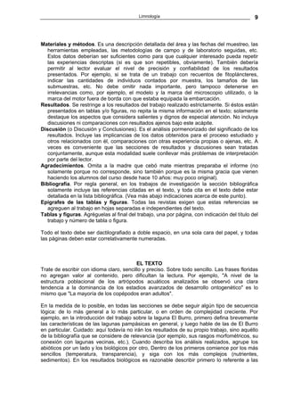 Limnología                                         9



Materiales y métodos. Es una descripción detallada del área y las fechas del muestreo, las
   herramientas empleadas, las metodologías de campo y de laboratorio seguidas, etc.
   Estos datos deberían ser suficientes como para que cualquier interesado pueda repetir
   las experiencias descriptas (si es que son repetibles, obviamente). También debería
   permitir al lector evaluar el nivel de precisión y confiabilidad de los resultados
   presentados. Por ejemplo, si se trata de un trabajo con recuentos de fitopláncteres,
   indicar las cantidades de individuos contados por muestra, los tamaños de las
   submuestras, etc. No debe omitir nada importante, pero tampoco detenerse en
   irrelevancias como, por ejemplo, el modelo y la marca del microscopio utilizado, o la
   marca del motor fuera de borda con que estaba equipada la embarcación.
Resultados. Se restringe a los resultados del trabajo realizado estrictamente. Si éstos están
   presentados en tablas y/o figuras, no repita la misma información en el texto; solamente
   destaque los aspectos que considera salientes y dignos de especial atención. No incluya
   discusiones ni comparaciones con resultados ajenos bajo este acápite.
Discusión (o Discusión y Conclusiones). Es el análisis pormenorizado del significado de los
   resultados. Incluye las implicancias de los datos obtenidos para el proceso estudiado y
   otros relacionados con él, comparaciones con otras experiencia propias o ajenas, etc. A
   veces es conveniente que las secciones de resultados y discusiones sean tratadas
   conjuntamente, aunque esta modalidad suele conllevar más problemas de interpretación
   por parte del lector.
Agradecimientos. Omita a la madre que cebó mate mientras preparaba el informe (no
   solamente porque no corresponde, sino también porque es la misma gracia que vienen
   haciendo los alumnos del curso desde hace 10 años: muy poco original).
Bibliografía. Por regla general, en los trabajos de investigación la sección bibliográfica
   solamente incluye las referencias citadas en el texto, y toda cita en el texto debe estar
   detallada en la lista bibliográfica. (Vea más abajo indicaciones acerca de este punto).
Epígrafes de las tablas y figuras. Todas las revistas exigen que estas referencias se
   agreguen al trabajo en hojas separadas e independientes del texto.
Tablas y figuras. Agréguelas al final del trabajo, una por página, con indicación del título del
   trabajo y número de tabla o figura.

Todo el texto debe ser dactilografiado a doble espacio, en una sola cara del papel, y todas
las páginas deben estar correlativamente numeradas.



                                          EL TEXTO
Trate de escribir con idioma claro, sencillo y preciso. Sobre todo sencillo. Las frases floridas
no agregan valor al contenido, pero dificultan la lectura. Por ejemplo, "A nivel de la
estructura poblacional de los artrópodos acuáticos analizados se observó una clara
tendencia a la dominancia de los estadios avanzados de desarrollo ontogenético" es lo
mismo que "La mayoría de los copépodos eran adultos".

En la medida de lo posible, en todas las secciones se debe seguir algún tipo de secuencia
lógica: de lo más general a lo más particular, o en orden de complejidad creciente. Por
ejemplo, en la introducción del trabajo sobre la laguna El Burro, primero defina brevemente
las características de las lagunas pampásicas en general, y luego hable de las de El Burro
en particular. Cuidado: aquí todavía no irán los resultados de su propio trabajo, sino aquéllo
de la bibliografía que se considere de relevancia (por ejemplo, sus rasgos morfométricos, su
conexión con lagunas vecinas, etc.). Cuando describa los análisis realizados, agrupe los
abióticos por un lado y los biológicos por otro, Dentro de los primeros comience por los más
sencillos (temperatura, transparencia), y siga con los más complejos (nutrientes,
sedimentos). En los resultados biológicos es razonable describir primero lo referente a las
 