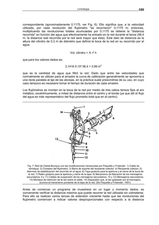 Limnología                                                  100



correspondiente (aproximadamente 0,1175, ver Fig. 6). Ello significa que, a la velocidad
utilizada, por cada revolución del flujómetro "se recorrieron" 0,1175 m; entonces,
multiplicando las revoluciones totales acumuladas por 0,1175 se obtiene la "distancia
recorrida" en función del agua que efectivamente ha entrado en la red durante el lance (56,4
m; la distancia real recorrida por la red será mayor que ésta). Este dato de distancia es la
altura del cilindro de 0,3 m de diámetro que definió la boca de la red en su recorrido por el
agua:

                                            Vol. cilindro = π r² h

que para los valores dados es:

                                        3,1416 0,15² 56,4 = 3,99 m3

que es la cantidad de agua que filtró la red. Dado que entre las velocidades que
normalmente se utilizan para el arrastre la curva de calibración generalmente se aproxima a
una recta paralela al eje de las abcisas, en la práctica suele prescindirse de su uso, en cuyo
caso tampoco es necesario tomar el tiempo de duración de cada arrastre.

Los flujómetros se montan en la boca de la red por medio de tres cabos tensos fijos al aro
metálico, excéntricamente, a mitad de distancia entre el centro y el borde (ya que allí el flujo
del agua es más representativo del flujo promedio total que en el centro).




    Fig. 7. Red de Clarke-Bumpus con las modificaciones introducidas por Paquette y Frolander. 1) Cable de
     remolque; 2) Contador del flujómetro; 3) Barra de soporte del recipiente colector; 4) Recipiente colector; 5)
   Alerones de estabilización del recorrido en el agua; 6) Tapa giratoria para la apertura y el cierre de la boca de
    la red; 7) Retén giratorio para la apertura y cierre de la tapa; 8) Mecanismo de liberación de los mensajeros
   secundarios; 9 y 11) Cables de suspensión de los mensajeros secundarios; 10 y 12) Mensajeros secundarios;
      13) Mordaza de retención de la red sobre el cable; 14) Disparador que, al ser golpeado por el mensajero,
                acciona el mecanismo pivotante de la tapa de la red. (De Paquette y Frolander, 1957).

Antes de comenzar un programa de muestreos en un lugar y momento dados, es
conveniente verificar la distancia máxima que puede recorrer la red utilizada sin colmatarse.
Para ello se realizan varios lances de extensión creciente hasta que las revoluciones del
flujómetro comiencen a indicar valores desproporcionales con respecto a la distancia
 
