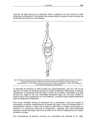 Limnología                                              101



recorrida. Se elige entonces una extensión menor a aquélla en la cual comenzó a haber
evidencias de colmatación. Obviamente, este ensayo debe ser repetido cuando cambian las
condiciones del medio y/o la red utilizada.




 Fig. 8. Red para barridos verticales munida de un sistema de cierre a profundidad de tipo Nansen. A) Cable de
            remolque; B) Mensajero; C) Mecanismo de cierre de la red; D) Bridas; E) Cabo de cierre por
      estrangulamiento; F) Aro metálico de la boca de la red; G) Cable de seguridad; H) Copo. (De catálogo de
                                     instrumental oceanográfico de Hydro-Bios).

La velocidad de remolque no debe exceder de, aproximadamente, unos 30 a 50 cm por
segundo. El exceso de velocidad aumenta la presión de filtración deteriorando el material,
macerándolo, y extruyendo parte del mismo a través de las mallas. Velocidades muy altas
terminan por rasgar la red. Las velocidades demasiado bajas, por otro lado, facilitan la
evasión activa de los organismos (ver más adelante), y además inciden desfavorablemente
sobre el trabajo de los flujómetros.

Para lances verticales someros la estimación de la profundidad a que está ubicado el
muestreador se deduce simplemente de la longitud del cable o cabo de remolque filado. A
profundidades mayores, y sobre todo cuando el cable forma un ángulo pronunciado con
respecto a la vertical (por deriva de la embarcación, corrientes, etc.), esta profundidad
equivale al coseno del ángulo que forma el cable con la vertical multiplicado por la longitud
de cable en el agua.

Los muestreadores de plancton continuos y/o automáticos (ver Sameoto et al., 1980;
 