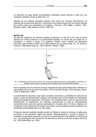 Limnología                                              104



La obtención de agua desde profundidades moderadas puede llevarse a cabo con una
manguera utilizada a modo de sifón (Fig. 11).

Además de los tratados generales listados más arriba que incluyen descripciones de
sistemas de bombeo para plancton, información más reciente acerca del uso de las bombas
de succión puede ser consultada en Coughlan y Fleming, 1978; Miller y Judkins, 1981;
Mackas y Owen, 1982; Berman y Kimor, 1983; etc.



BOTELLAS
Se trata de recipientes de volumen variable (usualmente no más de 5-10 l) que se arrían
abiertos por ambos extremos a la profundidad deseada, se cierran allí por medio de un
mensajero, y vuelven a izarse a la superficie. Existen varios modelos de fabricación
comercial, pero también pueden ser confeccionados por el usuario (Figs. 12, 13; Cassie y
Freeman, 1980; Boltovskoy, ed., 1981; Fletcher y Polson, 1982).




Fig. 12. Dispositivo sencillo para la colección de muestras de pequeño volumen a profundidades moderadas. La
               botella se arría cerrada y un vigoroso tirón del cabo la abre a la profundidad deseada.

Para muestreos de una columna de agua integrada de baja profundidad suele utilizarse un
tubo elástico tal como se ilustra en la figura 15 (ver también George, 1976; George y Owen,
1978; A. Boltovskoy, 1990).

La simplicidad de operación, bajo costo, precisión volumétrica y posibilidad de colección de
seston y agua de prácticamente cualquier profundidad hacen de las botellas el muestreador
ideal para organismos pequeños, numerosos y sin motilidad propia, como la mayoría de los
fitopláncteres. El zooplancton, sin embargo, generalmente no está lo suficientemente
concentrado como para dar capturas adecuadas en muestras de 5 ó 10 litros. Además, los
crustáceos tienen reacciones de evasión que hacen que las botellas puedan subestimar sus
cantidades considerablemente (ver más abajo).

El líquido obtenido mediante botellas puede ser filtrado a través de tamices o mallas para
concentrar a los pláncteres objeto del estudio. Alternativamente y cuando la fracción a
investigar es demasiado pequeña, se recurre a la sedimentación del material en cilindros ad
hoc, o al centrifugado para concentrar las partículas y eliminar el exceso de agua (Sournia,
ed., 1976; Boltovskoy, ed., 1981).
 