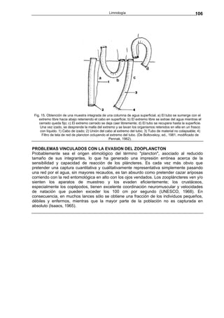 Limnología                                                 106




 Fig. 15. Obtención de una muestra integrada de una columna de agua superficial. a) El tubo se sumerge con el
    extremo libre hacia abajo reteniendo el cabo en superficie; b) El extremo libre se extrae del agua mientras el
    cerrado queda fijo; c) El extremo cerrado se deja caer libremente; d) El tubo se recupera hasta la superficie.
     Una vez izado, se desprende la malla del extremo y se lavan los organismos retenidos en ella en un frasco
     con líquido. 1) Cabo de izado; 2) Unión del cabo al extremo del tubo; 3) Tubo de material no colapsable; 4)
      Filtro de tela de red de plancton ocluyendo el extremo del tubo. (De Boltovskoy, ed., 1981, modificado de
                                                    Pennak, 1962).

PROBLEMAS VINCULADOS CON LA EVASION DEL ZOOPLANCTON
Probablemente sea el origen etimológico del término "plancton", asociado al reducido
tamaño de sus integrantes, lo que ha generado una impresión errónea acerca de la
sensibilidad y capacidad de reacción de los pláncteres. Es cada vez más obvio que
pretender una captura cuantitativa y cualitativamente representativa simplemente pasando
una red por el agua, sin mayores recaudos, es tan absurdo como pretender cazar ariposas
corriendo con la red entomológica en alto con los ojos vendados. Los zoopláncteres ven y/o
sienten los aparatos de muestreo y los evaden eficientemente; los crustáceos,
especialmente los copépodos, tienen excelente coordinación neuromuscular y velocidades
de natación que pueden exceder los 100 cm por segundo (UNESCO, 1968). En
consecuencia, en muchos lances sólo se obtiene una fracción de los individuos pequeños,
débiles y enfermos, mientras que la mayor parte de la población no es capturada en
absoluto (Isaacs, 1965).
 