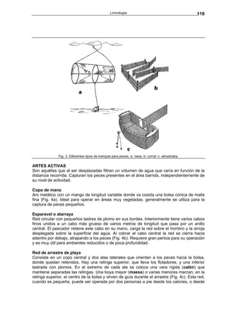 Limnología                                        116




              Fig. 3. Diferentes tipos de trampas para peces. a: nasa; b: corral; c: almadraba.

ARTES ACTIVAS
Son aquéllas que al ser desplazadas filtran un volumen de agua que varía en función de la
distancia recorrida. Capturan los peces presentes en el área barrida, independientemente de
su nivel de actividad.

Copo de mano
Aro metálico con un mango de longitud variable donde va cosida una bolsa cónica de malla
fina (Fig. 4a). Ideal para operar en áreas muy vegetadas; generalmente se utiliza para la
captura de peces pequeños.

Esparavel o atarraya
Red circular con pequeños lastres de plomo en sus bordes. Interiormente tiene varios cabos
finos unidos a un cabo más grueso de varios metros de longitud que pasa por un anillo
central. El pescador retiene este cabo en su mano, carga la red sobre el hombro y la arroja
desplegada sobre la superficie del agua. Al cobrar el cabo central la red se cierra hacia
adentro por debajo, atrapando a los peces (Fig. 4b). Requiere gran pericia para su operación
y es muy útil para ambientes reducidos o de poca profundidad.

Red de arrastre de playa
Consiste en un copo central y dos alas laterales que orientan a los peces hacia la bolsa,
donde quedan retenidos. Hay una relinga superior, que lleva los flotadores, y una inferior
lastrada con plomos. En el extremo de cada ala se coloca una vara rígida (calón) que
mantiene separadas las relingas. Una boya mayor (maesa) o varias menores marcan, en la
relinga superior, el centro de la bolsa y sirven de guía durante el arrastre (Fig. 4c). Esta red,
cuando es pequeña, puede ser operada por dos personas a pie desde los calones, o desde
 