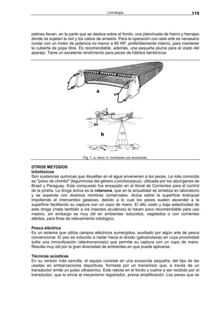 Limnología                                  119



patines llevan, en la parte que se desliza sobre el fondo, una planchuela de hierro y herrajes
donde se sujetan la red y los cabos de arrastre. Para la operación con este arte es necesario
contar con un motor de potencia no menor a 80 HP, preferiblemente interno, para mantener
la cubierta de popa libre. Es recomendable, además, una pequeña pluma para el izado del
aparejo. Tiene un excelente rendimiento para peces de hábitos bentónicos.




                             Fig. 7. a: ranio; b: monitoreo con ecosonda.

OTROS METODOS
Ictiotóxicos
Son sustancias químicas que disueltas en el agua envenenan a los peces. La más conocida
es "polvo de chimbó" (leguminosa del género Lonchocarpus), utilizada por los aborígenes de
Brasil y Paraguay. Este compuesto fue ensayado en el litoral de Corrientes para el control
de la piraña. La droga activa es la rotenona, que en la actualidad se sintetiza en laboratorio
y se expende con diversos nombres comerciales. Actúa sobre la superficie branquial
impidiendo el intercambio gaseoso, debido a lo cual los peces suelen ascender a la
superficie facilitando su captura con un copo de mano. El alto costo y baja selectividad de
esta droga (mata también a los insectos acuáticos) la hacen poco recomendable para uso
masivo, sin embargo es muy útil en ambientes reducidos, vegetados o con corrientes
débiles, para fines de relevamiento ictiológico.

Pesca eléctrica
Es un sistema que utiliza campos eléctricos sumergidos, auxiliado por algún arte de pesca
convencional. El pez es inducido a nadar hacia el ánodo (galvanotaxia) en cuya proximidad
sufre una inmovilización (electronarcosis) que permite su captura con un copo de mano.
Resulta muy útil por la gran diversidad de ambientes en que puede aplicarse.

Técnicas acústicas
En su versión más sencilla, el equipo consiste en una ecosonda pequeña, del tipo de las
usadas en embarcaciones deportivas, formada por un transmisor que, a través de un
transductor emite un pulso ultrasónico. Este rebota en el fondo y vuelve a ser recibido por el
transductor, que lo envía al mecanismo registrador, previa amplificación. Los peces que se
 