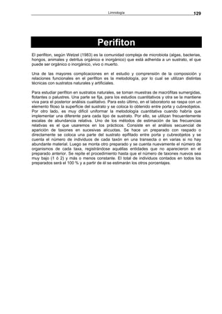 Limnología                                      129




                                     Perifiton
El perifiton, según Wetzel (1983) es la comunidad compleja de microbiota (algas, bacterias,
hongos, animales y detritus orgánico e inorgánico) que está adherida a un sustrato, el que
puede ser orgánico o inorgánico, vivo o muerto.

Una de las mayores complicaciones en el estudio y comprensión de la composición y
relaciones funcionales en el perifiton es la metodología, por lo cual se utilizan distintas
técnicas con sustratos naturales y artificiales.

Para estudiar perifiton en sustratos naturales, se toman muestras de macrófitas sumergidas,
flotantes o palustres. Una parte se fija, para los estudios cuantitativos y otra se la mantiene
viva para el posterior análisis cualitativo. Para esto último, en el laboratorio se raspa con un
elemento filoso la superficie del sustrato y se coloca lo obtenido entre porta y cubreobjetos.
Por otro lado, es muy difícil uniformar la metodología cuantitativa cuando habría que
implementar una diferente para cada tipo de sustrato. Por ello, se utilizan frecuentemente
escalas de abundancia relativa. Uno de los métodos de estimación de las frecuencias
relativas es el que usaremos en los prácticos. Consiste en el análisis secuencial de
aparición de taxones en sucesivas alícuotas. Se hace un preparado con raspado o
directamente se coloca una parte del sustrato epifitado entre porta y cubreobjetos y se
cuenta el número de individuos de cada taxón en una transecta o en varias si no hay
abundante material. Luego se monta otro preparado y se cuenta nuevamente el número de
organismos de cada taxa, registrándose aquéllas entidades que no aparecieron en el
preparado anterior. Se repite el procedimiento hasta que el número de taxones nuevos sea
muy bajo (1 ó 2) y más o menos constante. El total de individuos contados en todos los
preparados será el 100 % y a partir de él se estimarán los otros porcentajes.
 