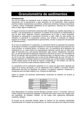Limnología                                       135




          Granulometría de sedimentos
INTRODUCCION
Uno de los análisis de importancia para el estudio de cuerpos de agua interiores es el
relacionado con la granulometría y peso específico de los sedimentos. Estos estudios
permiten analizar características que tipifican y diferencian ambientes dulceacuícolas lóticos
y lénticos, evaluar modalidades adaptativas de los organismos, influencia de un tributario
sobre un lago, laguna, embalse, etc.

En aguas corrientes los sedimentos presentes están integrados por aquéllos depositados en
el lecho, y los transportados en suspensión. El análisis de los primeros es indispensable ya
que de este factor dependen muchas características de la flora y fauna asociadas,
incluyendo su composición y abundancia (Cummins y Lauff, 1969). En este sentido, es
relevante no solamente la composición química, sino también el contenido de material
orgánico en el fondo, y especialmente la granulometría, es decir la proporción de partículas
de diferente tamaño.

En el caso de sedimentos en suspensión, es importante estimar la capacidad de transporte
de las aguas corrientes y su posterior depósito en cuencas de recepción (que puede ser otro
curso de agua, un ambiente léntico, un estuario, etc.). La importancia de la deposición de
sedimentos en un cuerpo léntico es especialmente relevante cuando éste se utiliza para
algún fin específico (e.g., para generar electricidad, riego, turismo, refrigeración, icticultura,
etc.), ya que de esta tasa de deposición depende la vida útil de la cuenca. En el Embalse de
Río III, por ejemplo, esta acumulación de sedimentos llega, en algunas zonas, a un espesor
de 2,2 cm por año, calculándose que la vida útil del embalse será de unos 150 años. En
estudios realizados en Estados Unidos se ha demostrado que, de 98 embalses investigados,
el 39% prestan menos de 50 años de servicio y solamente un 15% poseen una vida útil
superior a los 200 años (López Cadenas y Blanco Criado, 1968).

La composición de los sedimentos existentes en un cuerpo de agua léntico depende del
origen de la cuenca, del aporte, y de los organismos que lo habitan o circundan. Pueden
diferenciarse tres tipos de depósitos, de acuerdo a su génesis: orgánicos, inorgánicos, e
inorgánicos pero de origen orgánico (e.g., frústulos de diatomeas).

Según su tamaño, las partículas sedimentarias usualmente se clasifican de acuerdo al
siguiente cuadro:

                            bloque            > 250 mm
                            guijón            250-64 mm
                            guijarro          64-2 mm
                            arena             2 mm - 0.062 mm
                            limo              0.062-0.004 mm
                            arcilla           < 0.004 mm

Esta diferenciación en tamaños permite distinguir sustratos "duros" e "inmóviles" sobre los
cuales la fijación de organismos vegetales o animales será mayor cuanto más rugosas sean
sus superficies, de sustratos "móviles", en los cuales viven organismos perforantes,
cavadores, iliófagos.

El tamaño de las partículas también define el volumen de los espacios intersticiales
(conjuntamente con el grado de compactación), de manera que ejerce una influencia directa
 