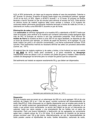 Limnología                                   137



H2O2 al 30% lentamente, sin dejar que la espuma rebalse el vaso de precipitado. Calentar a
40° durante 10 minutos. Evaporar el líquido hasta lograr una consistencia pastosa, agregar
10-30 ml de H2O2 al 30%, digerir a 40-60°C durante 1 a 12 horas. El proceso se finaliza
llevando a hervor durante un par de minutos para eliminar el exceso de H2O2. Esta técnica
no elimina trozos de materia orgánica tales como ramitas o corteza; si la muestra los
contuviera deben eliminarse previamente mediante tamizado a través de malla de 3-4 mm, o
calcinando en mufla a unos 600-650°C durante un par de horas.

Eliminación de sales y óxidos.
Los carbonatos se eliminan agregando a la muestra HCl y calentando a 80-90°C hasta que
cese el burbujeo; para verificar si la muestra aún contiene carbonatos puede agregarse algo
más de HCl, el burbujeo se reinicia si aún hay carbonatos presentes. Para eliminar los
óxidos de hierro la muestra se lleva a unos 300 ml con agua destilada, se deposita en ella
un trozo de aluminio (por ejemplo, un cilindro de papel de aluminio), se le agregan 15 g de
ácido oxálico (en polvo o en solución concentrada), y se hierve suavemente durante 10-20
minutos. Para sedimentos marinos es necesario eliminar las sales con procesos adicionales
(Carver, ed., 1971).

El material libre de materia orgánica (y de sales y óxidos, si los hubiera) se seca en estufa
(a NO MAS de 40°C) hasta peso constante, y el polvo resultante se desagrega
macerándolo entre los dedos o con un mortero con pistilo de goma o madera. Debe tenerse
cuidado de desagregar los terrones pero no romper los granos que los componen.

Del sedimento así tratado se separan exactamente 50 g, que deben ser dispersados.




                         Mezclador para sedimentos (de Carver, ed., 1971)


Dispersión
50 g de muestra seca se ponen en un erlenmeyer de 250 ml y se le agregan 100 ml de una
solución de Calgón (20 g en 1 litro de agua), nombre comercial del hexametafosfato de
sodio (Na6(PO3)6). Este compuesto es un agente dispersante que se emplea para anular la
acción de ciertas sustancias (generalmente coloidales) que puedan estar presentes en el
medio y que actúen como cementante. La acción del Calgón se da por un intercambio de
cationes, sodio por calcio soluble, y una precipitación del ion fosfato con el calcio de
intercambio. Para una buena hidratación y destrucción de los agregados es conveniente
agitar bien y dejarlo actuar de 12 a 24 horas. Si el sedimento en cuestión es de textura
gruesa conviene usar 100 g del mismo. Alternativamente, en vez de hexametafosfato de
sodio pueden usarse el tripolifosfato de sodio, fosfato tetrasódico, carbonato de sodio,
 