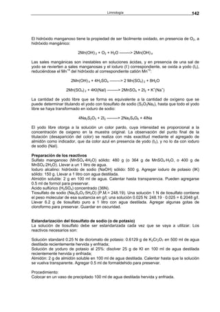 Limnología                                     142




El hidróxido manganoso tiene la propiedad de ser fácilmente oxidado, en presencia de O2, a
hidróxido mangánico:

                         2Mn(OH) 2 + O2 + H2O --------> 2Mn(OH) 4

Las sales mangánicas son inestables en soluciones ácidas, y en presencia de una sal de
yodo se revierten a sales manganosas y el ioduro (I-) correspondiente, se oxida a yodo (I2),
reduciéndose el Mn+4 del hidróxido al correspondiente catión Mn+2:

                     2Mn(OH) 4 + 4H2SO4 --------> 2 Mn(SO4) 2 + 8H2O

                   2Mn(SO4) 2 + 4KI(NaI) --------> 2MnSO4 + 2I2 + K+(Na+)

La cantidad de yodo libre que se forma es equivalente a la cantidad de oxígeno que se
puede determinar titulando el yodo con tiosulfato de sodio (S2O3Na2), hasta que todo el yodo
libre se haya transformado en ioduro de sodio:

                          4Na2S2O3 + 2I2 --------> 2Na2S4O6 + 4INa

El yodo libre otorga a la solución un color pardo, cuya intensidad es proporcional a la
concentración de oxigeno en la muestra original. La observación del punto final de la
titulación (desaparición del color) se realiza con más exactitud mediante el agregado de
almidón como indicador, que da color azul en presencia de yodo (I2), y no lo da con ioduro
de sodio (NaI).

Preparación de los reactivos
Sulfato manganoso (MnSO4·4H2O) sólido: 480 g (o 364 g de MnSO4·H2O, o 400 g de
MnSO4·2H2O). Llevar a un 1 litro de agua.
Ioduro alcalino: hidróxido de sodio (NaOH) sólido: 500 g. Agregar ioduro de potasio (IK)
sólido: 150 g. Llevar a 1 litro con agua destilada.
Almidón soluble: 2 g en 100 ml de agua. Calentar hasta transparencia. Pueden agregarse
0.5 ml de formol para preservar.
Acido sulfúrico (H2SO4) concentrado (36N).
Tiosulfato de sodio (Na2S2O3·5H2O) (P.M.= 248.19). Una solución 1 N de tiosulfato contiene
el peso molecular de esa sustancia en g/l; una solución 0.025 N: 248.19 · 0.025 = 6.2048 g/l.
Llevar 6.2 g de tiosulfato puro a 1 litro con agua destilada. Agregar algunas gotas de
cloroformo para preservar. Guardar en oscuridad.


Estandarización del tiosulfato de sodio (o de potasio)
La solución de tiosulfato debe ser estandarizada cada vez que se vaya a utilizar. Los
reactivos necesarios son:

Solución standard 0.25 N de dicromato de potasio: 0.6129 g de K2Cr2O7 en 500 ml de agua
destilada recientemente hervida y enfriada;
Solución de yoduro de potasio al 25%: disolver 25 g de KI en 100 ml de agua destilada
recientemente hervida y enfriada;
Almidón: 2 g de almidón soluble en 100 ml de agua destilada. Calentar hasta que la solución
se vuelva transparente. Agregar 0.5 ml de formaldehido para preservar.

Procedimiento:
Colocar en un vaso de precipitado 100 ml de agua destilada hervida y enfriada.
 