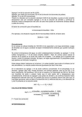 Limnología                                    143



Agregar 3 ml de la solución de IK al 25%.
Agregar, por medio de una bureta, 50 ml de la solución de dicromato de potasio.
Agregar 10 ml de HCl concentrado.
Titular el I2 liberado con la solución standard 0.025 N de tiosulfato; cuando el color amarillo
desaparece casi por completo agregar 2 ml de la solución de almidón y continuar la
titulación hasta la desaparición del color (el color final puede ser levemente verdoso debido
a sales de cromo).

El factor de corrección para el tiosulfato es:

                                ml dicromato/ml tiosulfato = 50/x

Por ejemplo, si la titulación requirió 48.8 ml de tiosulfato 0.025 N, el factor será:

                                         50/48.8 = 1.024



Procedimiento
En el campo se utilizan botellas de 100-300 ml de capacidad y con tapa esmerilada. Luego
de llenarlas con el agua a analizar se tapan inmediatamente evitando que queden burbujas
de aire.

Se anota la temperatura del agua; se abre cuidadosamente la botella, se agregan 1 ml de
sulfato manganoso y 1 ml de ioduro alcalino (NaOH + NaI). En ambos casos colocar el
extremo de la pipeta en el borde del cuello de la botella, 1 cm debajo de la superficie del
líquido y verter la cantidad indicada. Se tapa y se agita vigorosamente. El precipitado pardo
que aparece es hidróxido mangánico.

Estas etapas deben realizarse en el terreno, y lo antes posible, para evitar el contacto con el
aire atmosférico. La mezcla puede entonces guardarse por dos o tres días.

En el laboratorio se agrega 1 ml de ácido sulfúrico concentrado. Si el precipitado no se
disuelve, agregar algo más. Puede formarse una burbuja gaseosa, pero es de CO2 y no
tiene importancia. Se transfieren 100 ml de la muestra a un erlenmeyer de 250 ml. Se titula
con tiosulfato de sodio o potasio hasta que el color pardo del I2 desaparezca casi
completamente. Entonces se agregan unas gotas de almidón y se continúa titulando hasta
desaparición total del color azul. Es posible que ocurra un posterior retorno del color azul, el
cual debe ignorarse; esto se debe a la absorción de O2 adicional del aire y a la liberación de
I2 del HI presente en la solución ácida:

                                   4HI + O2 -------> 2I2 + 2H2O

CALCULO DE RESULTADOS




F = Factor de corrección


INTERFERENCIAS
 