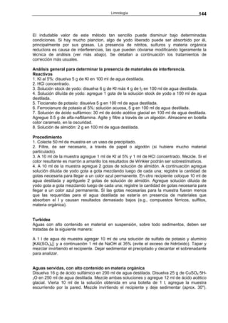 Limnología                                    144



El indudable valor de este método tan sencillo puede disminuir bajo determinadas
condiciones. Si hay mucho plancton, algo de yodo liberado puede ser absorbido por él,
principalmente por sus grasas. La presencia de nitritos, sulfuros y materia orgánica
reductora es causa de interferencias, las que pueden obviarse modificando ligeramente la
técnica de análisis (ver más abajo). Se detallan a continuación los tratamientos de
corrección más usuales.

Análisis general para determinar la presencia de materiales de interferencia.
Reactivos
1. KI al 5%: disuelva 5 g de KI en 100 ml de agua destilada.
2. HCl concentrado.
3. Solución stock de yodo: disuelva 6 g de KI más 4 g de I2 en 100 ml de agua destilada.
4. Solución diluída de yodo: agregue 1 gota de la solución stock de yodo a 100 ml de agua
destilada.
5. Tiocianato de potasio: disuelva 5 g en 100 ml de agua destilada.
6. Ferrocianuro de potasio al 5%: solución acuosa, 5 g en 100 ml de agua destilada.
7. Solución de ácido sulfámico: 30 ml de ácido acético glacial en 100 ml de agua destilada.
Agregue 0.5 g de alfa-naftilamina. Agite y filtre a través de un algodón. Almacene en botella
color caramelo, en la oscuridad.
8. Solución de almidón: 2 g en 100 ml de agua destilada.

Procedimiento
1. Colecte 50 ml de muestra en un vaso de precipitado.
2. Filtre, de ser necesario, a través de papel o algodón (si hubiere mucho material
particulado).
3. A 10 ml de la muestra agregue 1 ml de KI al 5% y 1 ml de HCl concentrado. Mezcle. Si el
color resultante es marrón a amarillo los resultados de Winkler podrán ser sobrestimativos.
4. A 10 ml de la muestra agregue 2 gotas de solución de almidón. A continuación agregue
solución diluida de yodo gota a gota mezclando luego de cada una; registre la cantidad de
gotas necesaria para llegar a un color azul permanente. En otro recipiente coloque 10 ml de
agua destilada y agréguele 2 gotas de solución de almidón. Agregue solución diluida de
yodo gota a gota mezclando luego de cada una; registre la cantidad de gotas necesaria para
llegar a un color azul permanente. Si las gotas necesarias para la muestra fueran menos
que las requeridas para el agua destilada se estaría en presencia de materiales que
absorben el I y causan resultados demasiado bajos (e.g., compuestos férricos, sulfitos,
materia orgánica).


Turbidez
Aguas con alto contenido en material en suspensión, sobre todo sedimentos, deben ser
tratadas de la siguiente manera:

A 1 l de agua de muestra agregar 10 ml de una solución de sulfato de potasio y aluminio
[KAl(SO4)2]; y a continuación 1 ml de NaOH al 35% (evite el exceso de hidróxido). Tapar y
mezclar invirtiendo el recipiente. Dejar sedimentar el precipitado y decantar el sobrenadante
para analizar.


Aguas servidas, con alto contenido en materia orgánica
Disuelva 16 g de ácido sulfámico en 200 ml de agua destilada. Disuelva 25 g de CuSO4·5H-
2O en 250 ml de agua destilada. Mezcle ambas soluciones y agregue 12 ml de ácido acético
glacial. Vierta 10 ml de la solución obtenida en una botella de 1 l, agregue la muestra
escurriendo por la pared. Mezcle invirtiendo el recipiente y deje sedimentar (aprox. 30").
 