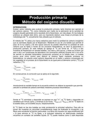 Limnología               146




                        Producción primaria
                     Método del oxígeno disuelto
INTRODUCCION
Existen varios métodos para evaluar la producción primaria, tanto directos (por ejemplo el
del carbono catorce, 14C), como indirectos (por medio de la estimación de la cantidad de
oxígeno disuelto generado como resultado de la fotosíntesis, ver más abajo). En los trabajos
prácticos se utilizará éste útimo, pero es importante dedicar unas líneas al principio de la
metodología del 14C, actualmente más utilizado que el indirecto.

El método del 14C utiliza una marca radiactiva para medir la cantidad de carbono inorgánico
que es asimilado (fijado) por el fitoplancton. Mediante el uso de una botella que permite el
paso de la luz (clara) y de otra opaca (oscura) es posible determinar la cantidad de este
carbono que es fijado a través de los procesos fotosintéticos, es decir la fotosíntesis o
producción primaria. En este método se agrega el 14C (en forma de H 14CO3-) a dos
muestras de fitoplancton en sendas botellas, una clara y otra oscura, y éstas se incuban (ya
sea in situ o en condiciones de laboratorio con iluminación artificial) durante 4-6 h con el fin
de permitir la actividad fotosintética (producción primaria) en la botella clara. La botella
oscura sirve como control para deducir el carbono fijado mediante procesos no
fotosintéticos. La relación entre carbono disponible en el medio y carbono incorporado por
los vegetales en el proceso de la fotosíntesis no es igual para el elemento común (14C) y el
radiactivo (14C):

12                        14
   C asimilado                 C asimilado
12
                =         14
                                            ⋅ 1.05
   C disponible                C disponible

En consecuencia, la corrección que se aplica es la siguinete:

                     14
                          C asimilado 12
12
     C asimilado =   14
                                       ⋅ C disponible ⋅ 1.05
                          C disponible

Introduciendo la variable tiempo en la ecuación anterior se obtiene la expresión que permite
calcular la cantidad de carbono asimilado mediante procesos fotosintéticos:

                     14
                          C fijado bc       −      14
                                                        C fijado bo                               1
12
     C asimilado =                  14
                                                                      ⋅ 12C disponible ⋅ 1.05 ⋅
                                         C disponible                                             t

Donde el 12C asimilado y disponible se expresa en mg⋅l-1⋅h-1, el 14C fijado y disponible en
centelleos por minuto (cpm), y el tiempo (t) en horas. 14Cfijado bc y 14Cfijado bo son el 14C fijado en
la botella clara y en la botella oscura, respectivamente.

El 14C fijado en las dos botellas se mide ponderando la actividad radiactiva. Para ello se
ponen las muestras en oscuridad inmediatamente luego de finalizada la incubación y se
filtran para recolectar la fracción particulada. Los filtros son lavados con agua acidificada (pH
≈ 2) para eliminar el 14C no fijado, y la actividad radiactiva es determinada mediante
recuentos en contador de centelleo líquido. El 12C puede medirse como C total disponible
 