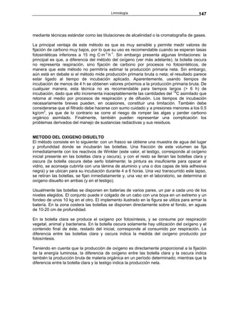 Limnología                                      147



mediante técnicas estándar como las titulaciones de alcalinidad o la cromatografía de gases.

La principal ventaja de este método es que es muy sensible y permite medir valores de
fijación de carbono muy bajos, por lo que su uso es recomendable cuando se esperan tasas
fotosintéticas inferiores a 15 mg C⋅m-3⋅h-1. Sin embargo presenta algunas limitaciones: la
principal es que, a diferencia del método del oxígeno (ver más adelante), la botella oscura
no representa respiración, sino fijación de carbono por procesos no fotosintéticos, de
manera que este método no permitiría estimar la producción primaria neta. Sin embargo,
aún está en debate si el método mide producción primaria bruta o neta; el resultado parece
estar ligado al tiempo de incubación aplicado. Aparentemente, usando tiempos de
incubación de menos de 4 h se obtienen valores próximos a la producción primaria bruta. De
cualquier manera, esta técnica no es recomendable para tiempos largos (> 6 h) de
incubación, dado que ello incrementa inaceptablemente las cantidades del 14C asimilado que
retorna al medio por procesos de respiración y de difusión. Los tiempos de incubación
necesariamente breves pueden, en ocasiones, constituir una limitación. También debe
considerarse que el filtrado debe hacerse con sumo cuidado y a presiones menores a los 0.5
kg/cm2, ya que de lo contrario se corre el riesgo de romper las algas y perder carbono
orgánico asimilado. Finalmente, también pueden representar una complicación los
problemas derivados del manejo de sustancias radiactivas y sus residuos.


METODO DEL OXIGENO DISUELTO
El método consiste en lo siguiente: con un frasco se obtiene una muestra de agua del lugar
y profundidad donde se incubarán las botellas. Una fracción de este volumen se fija
inmediatamente con los reactivos de Winkler (este valor, el testigo, corresponde al oxígeno
inicial presente en las botellas clara y oscura), y con el resto se llenan las botellas clara y
oscura (la botella oscura debe serlo totalmente; la pintura es insuficiente para opacar el
vidrio, se aconseja cubrirla con una lámina de aluminio y una o dos capas de tela adhesiva
negra) y se ubican para su incubación durante 4 a 6 horas. Una vez transcurrido este lapso,
se retiran las botellas, se fijan inmediatamente y, una vez en el laboratorio, se determina el
oxígeno disuelto en ambas (y en el testigo).

Usualmente las botellas se disponen en baterías de varios pares, un par a cada uno de los
niveles elegidos. El conjunto puede ir colgado de un cabo con una boya en un extremo y un
fondeo de unos 10 kg en el otro. El implemento ilustrado en la figura se utiliza para armar la
batería. En la zona costera las botellas se disponen directamente sobre el fondo, en aguas
de 10-20 cm de profundidad.

En la botella clara se produce el oxígeno por fotosíntesis, y se consume por respiración
vegetal, animal y bacteriana. En la botella oscura solamente hay utilización del oxígeno y el
contenido final de éste, restado del inicial, corresponde al consumido por respiración. La
diferencia entre las botellas clara y oscura indica la medida del oxígeno producido por
fotosíntesis.

Teniendo en cuenta que la producción de oxígeno es directamente proporcional a la fijación
de la energía luminosa, la diferencia de oxígeno entre las botella clara y la oscura indica
también la producción bruta de materia orgánica en un período determinado; mientras que la
diferencia entre la botella clara y la testigo indica la producción neta.
 