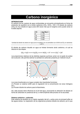 Limnología                                            149




                        Carbono inorgánico
INTRODUCCION
El carbono de los cuerpos de agua continentales se encuentra principalmente en forma de
productos de equilibrio con el ácido carbónico (CO2, HCO3-, CO3=). El dióxido de carbono
(CO2) es muy soluble en agua (unas 200 veces más que el oxígeno) como puede verse en
la tabla adjunta:

                                         t°C        mg CO2 /l
                                         0          1.10
                                         10         0.76
                                         20         0.56
                                         30         0.42

Cantidad de dióxido de carbono en agua pura en equilibrio con una atmósfera con 0.033% de CO2 en volúmenes
                                                  a 30°C.

El dióxido de carbono disuelto en agua se hidrata formando ácido carbónico, el cual se
disocia en dos etapas.

                CO2 + H2O <===> H2CO3 <===> HCO3- + H+ <===> CO3= + 2H+

Las proporciones relativas de las distintas especies químicas varían con el grado de acidez
de la solución; ello permite estimar la cantidad de carbonato presente por medición de pH.




Los iones bicarbonato en el agua cumplen dos importantes funciones:
(1) Proveer un sistema buffer para la regulación de la concentración de iones hidrógeno
(H+);
(2) Proveer dióxido de carbono para la fotosíntesis.

Así, este proceso tiene influencia en el pH del agua, provocando la utilización de dióxido en
forma de carbonato en presencia de luz, e interrumpiendo este proceso en la oscuridad.


Sistema carbónico - carbonato
Este sistema de equilibrio es un rápido regulador del pH, y actúa como el principal buffer en
las aguas dulces. La respiración de los organismos produce dióxido de carbono, por lo que
 
