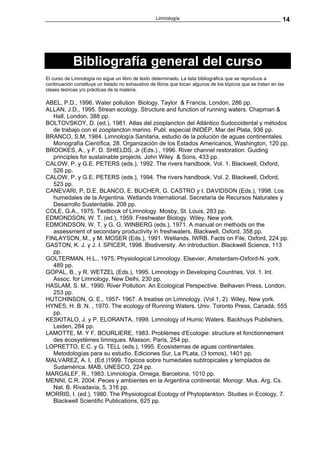 Limnología                                                  14




            Bibliografía general del curso
El curso de Limnología no sigue un libro de texto determinado. La lista bibliográfica que se reproduce a
continuación constituye un listado no exhaustivo de libros que tocan algunos de los tópicos que se tratan en las
clases teóricas y/o prácticas de la materia.

ABEL, P.D., 1996. Water pollution Biology. Taylor & Francis, London, 286 pp.
ALLAN, J.D., 1995. Strean ecology. Structure and function of running waters. Chapman &
   Hall, London, 388 pp.
BOLTOVSKOY, D. (ed.), 1981. Atlas del zooplancton del Atlántico Sudoccidental y métodos
   de trabajo con el zooplancton marino. Publ. especial INIDEP, Mar del Plata, 936 pp.
BRANCO, S.M, 1984. Limnología Sanitaria, estudio de la polución de aguas continentales.
   Monografía Científica, 28. Organización de los Estados Americanos, Washington, 120 pp.
BROOKES, A., y F. D. SHIELDS, Jr (Eds.)., 1996. River channel restoration. Guiding
   principles for sustainable projects. John Wiley & Sons, 433 pp.
CALOW, P. y G.E. PETERS (eds.), 1992. The rivers handbook. Vol. 1. Blackwell, Oxford,
   526 pp.
CALOW, P. y G.E. PETERS (eds.), 1994. The rivers handbook. Vol. 2. Blackwell, Oxford,
   523 pp.
CANEVARI, P, D.E. BLANCO, E. BUCHER, G. CASTRO y I. DAVIDSON (Eds.), 1998. Los
   humedales de la Argentina. Wetlands International. Secretaria de Recursos Naturales y
   Desarrollo Sustentable. 208 pp.
COLE, G.A., 1975. Textbook of Limnology. Mosby, St. Louis, 283 pp.
EDMONDSON, W. T. (ed.), 1959. Freshwater Biology. Wiley, New york.
EDMONDSON, W. T. y G. G. WINBERG (eds.), 1971. A manual on methods on the
   assessment of secondary productivity in freshwaters. Blackwell, Oxford, 358 pp.
FINLAYSON, M., y M. MOSER (Eds.), 1991. Wetlands. IWRB. Facts on File, Oxford, 224 pp.
GASTON, K. J. y J. I. SPICER, 1998. Biodiversity. An introduction. Blackwell Science, 113
   pp.
GOLTERMAN, H.L., 1975. Physiological Limnology. Elsevier, Amsterdam-Oxford-N. york,
   489 pp.
GOPAL, B., y R. WETZEL (Eds.), 1995. Limnology in Developing Countries, Vol. 1. Int.
   Assoc. for Limnology, New Delhi, 230 pp.
HASLAM, S. M., 1990. River Pollution: An Ecological Perspective. Belhaven Press, London,
   253 pp.
HUTCHINSON, G. E., 1957- 1967. A treatise on Limnology. (Vol 1, 2). Wiley, New york.
HYNES, H. B. N. , 1970. The ecology of Running Waters. Univ. Toronto Press, Canadá, 555
   pp.
KESKITALO, J. y P. ELORANTA, 1999. Limnology of Humic Waters. Backhuys Publishers,
   Leiden, 284 pp.
LAMOTTE, M. Y F. BOURLIERE, 1983. Problèmes d'Ecologie: structure et fonctionnement
   des écosystèmes limniques. Masson, París, 254 pp.
LOPRETTO, E.C. y G. TELL (eds.), 1995. Ecosistemas de aguas continentales.
   Metodologías para su estudio. Ediciones Sur, La PLata, (3 tomos), 1401 pp.
MALVAREZ, A. I, (Ed.)1999. Tópicos sobre humedales subtropicales y templados de
   Sudamérica. MAB, UNESCO, 224 pp.
MARGALEF, R., 1983. Limnología. Omega, Barcelona, 1010 pp.
MENNI, C.R. 2004. Peces y ambientes en la Argentina continental. Monogr. Mus. Arg. Cs.
   Nat. B. Rivadavia, 5, 316 pp.
MORRIS, I. (ed.), 1980. The Physiological Ecology of Phytoplankton. Studies in Ecology, 7.
   Blackwell Scientific Publications, 625 pp.
 